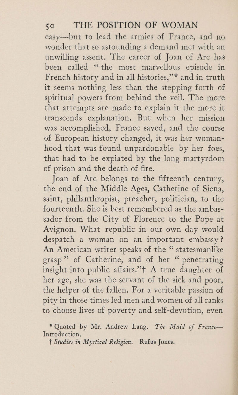easy—but to lead the armies of France, and no wonder that so astounding a demand met with an unwilling assent. The career of Joan of Arc has been called “‘the most marvellous episode in French history and in all histories,”* and in truth it seems nothing less than the stepping forth of spiritual powers from behind the veil. The more that attempts are made to explain it the more it transcends explanation. But when her mission was accomplished, France saved, and the course of European history changed, it was her woman- hood that was found unpardonable by her foes, that had to be expiated by the long martyrdom of prison and the death of fire. Joan of Arc belongs to the fifteenth century, the end of the Middle Ages, Catherine of Siena, saint, philanthropist, preacher, politician, to the fourteenth. She is best remembered as the ambas- sador from the City of Florence to the Pope at Avignon. What republic in our own day would despatch a woman on an important embassy? An American writer speaks of the “ statesmanlike grasp’ of Catherine, and of her “ penetrating insight into public affairs.’+ A true daughter of her age, she was the servant of the sick and poor, the helper of the fallen. For a veritable passion of pity in those times led men and women of all ranks to choose lives of poverty and self-devotion, even * Quoted by Mr. Andrew Lang. The Maid of France— Introduction. t Studies in Mystical Religion. Rufus Jones.