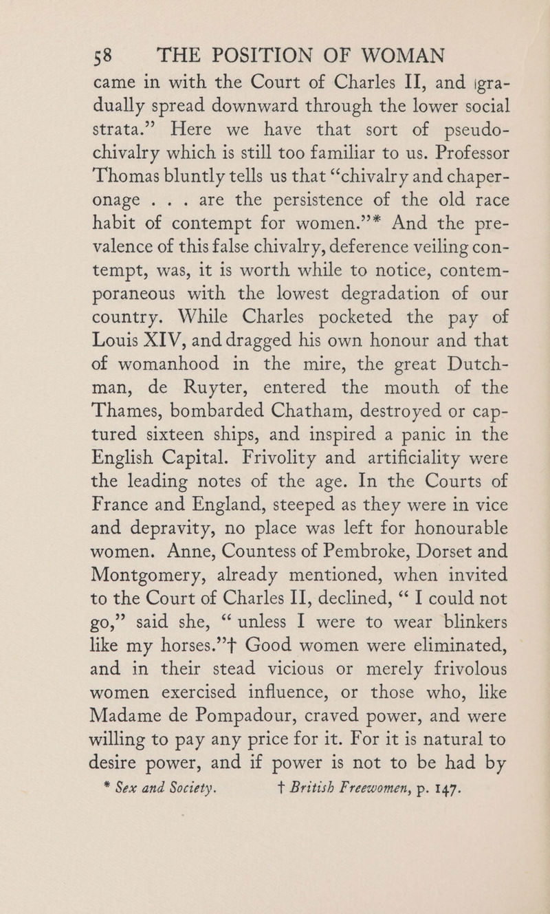 came in with the Court of Charles II, and jgra- dually spread downward through the lower social strata.” Here we have that sort of pseudo- chivalry which is still too familiar to us. Professor Thomas bluntly tells us that “chivalry and chaper- onage ... are the persistence of the old race habit of contempt for women.”* And the pre- valence of this false chivalry, deference veiling con- tempt, was, it is worth while to notice, contem- poraneous with the lowest degradation of our country. While Charles pocketed the pay of Louis XIV, and dragged his own honour and that of womanhood in the mire, the great Dutch- man, de Ruyter, entered the mouth of the Thames, bombarded Chatham, destroyed or cap- tured sixteen ships, and inspired a panic in the English Capital. Frivolity and artificiality were the leading notes of the age. In the Courts of France and England, steeped as they were in vice and depravity, no place was left for honourable women. Anne, Countess of Pembroke, Dorset and Montgomery, already mentioned, when invited to the Court of Charles II, declined, “‘ I could not go,” said she, “ unless I were to wear blinkers like my horses.” + Good women were eliminated, | and in their stead vicious or merely frivolous women exercised influence, or those who, like Madame de Pompadour, craved power, and were willing to pay any price for it. For it is natural to desire power, and if power is not to be had by * Sex and Soctety. t British Freewomen, p. 147.