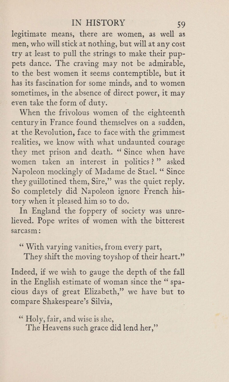 legitimate means, there are women, as well as men, who will stick at nothing, but will at any cost try at least to pull the strings to make their pup- pets dance. The craving may not be admirable, to the best women it seems contemptible, but it has its fascination for some minds, and to women sometimes, in the absence of direct power, it may even take the form of duty. When the frivolous women of the eighteenth century in France found themselves on a sudden, at the Revolution, face to face with the grimmest realities, we know with what undaunted courage they met prison and death. ‘‘ Since when have women taken an interest in politics?” asked Napoleon mockingly of Madame de Stael. “ Since they guillotined them, Sire,”’ was the quiet reply. So completely did Napoleon ignore French his- tory when it pleased him so to do. In England the foppery of society was unre- lieved. Pope writes of women with the bitterest sarcasm: “ With varying vanities, from every part, They shift the moving toyshop of their heart.” Indeed, if we wish to gauge the depth of the fall in the English estimate of woman since the “ spa- cious days of great Elizabeth,” we have but to compare Shakespeare’s Silvia, “ Holy, fair, and wise is she, The Heavens such grace did lend her,”