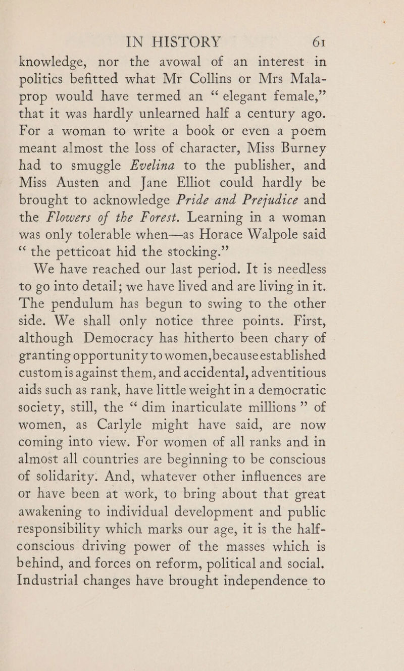 knowledge, nor the avowal of an interest in politics befitted what Mr Collins or Mrs Mala- prop would have termed an “ elegant female,” that it was hardly unlearned half a century ago. For a woman to write a book or even a poem meant almost the loss of character, Miss Burney had to smuggle Evelina to the publisher, and Miss Austen and Jane Elliot could hardly be brought to acknowledge Pride and Prejudice and the Flowers of the Forest. Learning in a woman was only tolerable when—as Horace Walpole said “the petticoat hid the stocking.” We have reached our last period. It is needless to go into detail; we have lived and are living in it. The pendulum has begun to swing to the other side. We shall only notice three points. First, although Democracy has hitherto been chary of | granting opportunity to women, because established custom is against them, and accidental, adventitious aids such as rank, have little weight in a democratic society, still, the “ dim inarticulate millions” of women, as Carlyle might have said, are now coming into view. For women of all ranks and in almost all countries are beginning to be conscious of solidarity. And, whatever other influences are or have been at work, to bring about that great awakening to individual development and public responsibility which marks our age, it is the half- conscious driving power of the masses which is behind, and forces on reform, political and social. Industrial changes have brought independence to