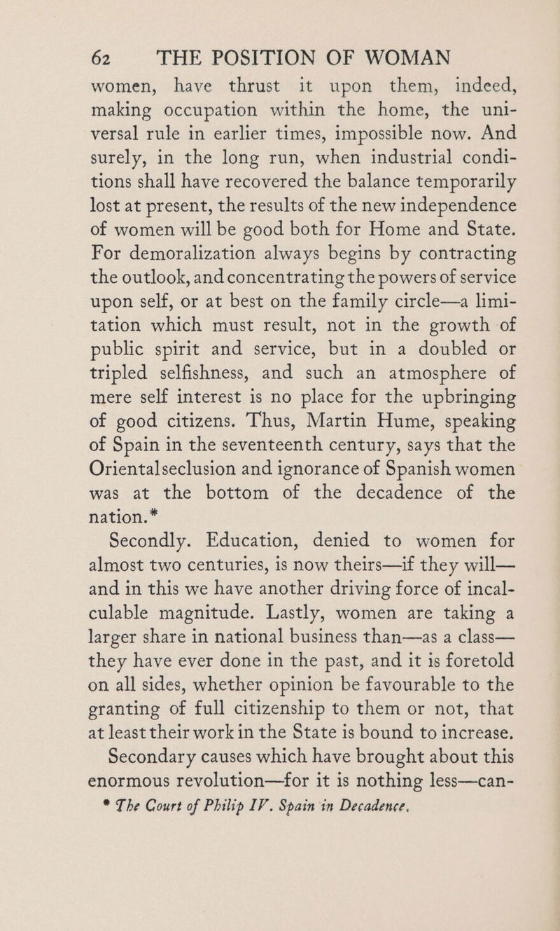 women, have thrust it upon them, indeed, making occupation within the home, the uni- versal rule in earlier times, impossible now. And surely, in the long run, when industrial condi- tions shall have recovered the balance temporarily lost at present, the results of the new independence of women will be good both for Home and State. For demoralization always begins by contracting the outlook, and concentrating the powers of service upon self, or at best on the family circle—a limi- tation which must result, not in the growth of public spirit and service, but in a doubled or tripled selfishness, and such an atmosphere of mere self interest is no place for the upbringing of good citizens. Thus, Martin Hume, speaking of Spain in the seventeenth century, says that the Orientalseclusion and ignorance of Spanish women was at the bottom of the decadence of the nation.* Secondly. Education, denied to women for almost two centuries, is now theirs—if they will— and in this we have another driving force of incal- culable magnitude. Lastly, women are taking a larger share in national business than—as a class— they have ever done in the past, and it is foretold on all sides, whether opinion be favourable to the granting of full citizenship to them or not, that at least their work in the State is bound to increase. Secondary causes which have brought about this enormous revolution—for it is nothing less—can- * The Court of Philip IV. Spain in Decadence.