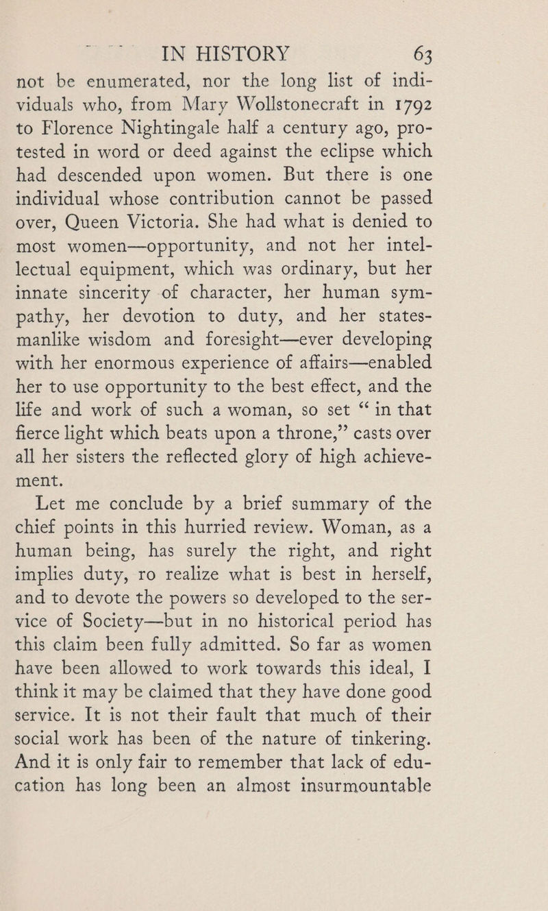 not be enumerated, nor the long list of indi- viduals who, from Mary Wollstonecraft in 1792 to Florence Nightingale half a century ago, pro- tested in word or deed against the eclipse which had descended upon women. But there is one individual whose contribution cannot be passed over, Queen Victoria. She had what is denied to most women—opportunity, and not her intel- lectual equipment, which was ordinary, but her innate sincerity of character, her human sym- pathy, her devotion to duty, and her states- manlike wisdom and foresight—ever developing with her enormous experience of affairs—enabled her to use opportunity to the best effect, and the life and work of such a woman, so set “ in that fierce light which beats upon a throne,” casts over all her sisters the reflected glory of high achieve- ment. Let me conclude by a brief summary of the chief points in this hurried review. Woman, as a human being, has surely the right, and right implies duty, ro realize what is best in herself, and to devote the powers so developed to the ser- vice of Society—but in no historical period has this claim been fully admitted. So far as women have been allowed to work towards this ideal, I think it may be claimed that they have done good service. It is not their fault that much of their social work has been of the nature of tinkering. And it is only fair to remember that lack of edu- cation has long been an almost insurmountable