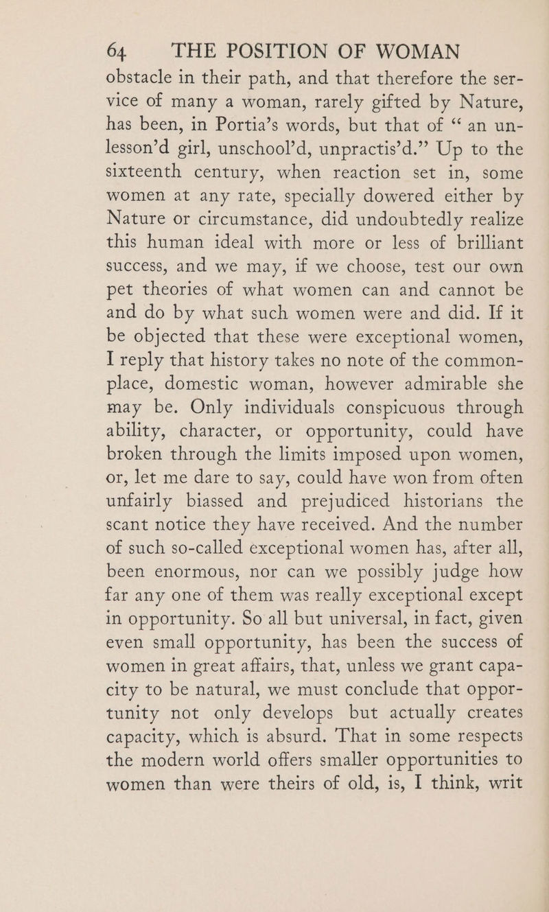 obstacle in their path, and that therefore the ser- vice of many a woman, rarely gifted by Nature, has been, in Portia’s words, but that of ‘ an un- lesson’d girl, unschool’d, unpractis’d.” Up to the sixteenth century, when reaction set in, some women at any rate, specially dowered either by Nature or circumstance, did undoubtedly realize this human ideal with more or less of brilliant success, and we may, if we choose, test our own pet theories of what women can and cannot be and do by what such women were and did. If it be objected that these were exceptional women, I reply that history takes no note of the common- place, domestic woman, however admirable she may be. Only individuals conspicuous through ability, character, or opportunity, could have broken through the limits imposed upon women, or, let me dare to say, could have won from often unfairly biassed and prejudiced historians the scant notice they have received. And the number of such so-called exceptional women has, after all, been enormous, nor can we possibly judge how far any one of them was really exceptional except in opportunity. So all but universal, in fact, given even small opportunity, has been the success of women in great affairs, that, unless we grant capa- city to be natural, we must conclude that oppor- tunity not only develops but actually creates capacity, which is absurd. That in some respects the modern world offers smaller opportunities to women than were theirs of old, is, I think, writ
