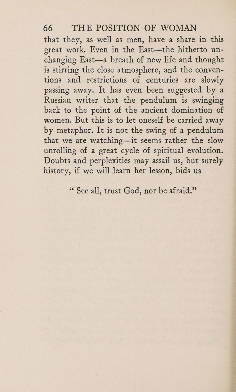 that they, as well as men, have a share in this great work. Even in the East—the hitherto un- changing East—a breath of new life and thought is stirring the close atmosphere, and the conven- tions and restrictions of centuries are slowly passing away. It has even been suggested by a Russian writer that the pendulum is swinging back to the point of the ancient domination of women. But this is to let oneself be carried away by metaphor. It is not the swing of a pendulum that we are watching—it seems rather the slow unrolling of a great cycle of spiritual evolution. Doubts and perplexities may assail us, but surely history, if we will learn her lesson, bids us ** See all, trust God, nor be afraid.”