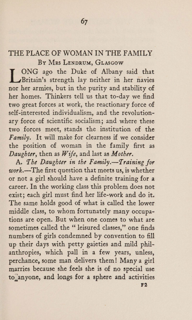 THE PLACE OF WOMAN IN THE FAMILY By Mrs Lenprum, GLascow ONG ago the Duke of Albany said that Britain’s strength lay neither in her navies nor her armies, but in the purity and stability of her homes. Thinkers tell us that to-day we find two great forces at work, the reactionary force of self-interested individualism, and the revolution- ary force of scientific socialism; and where these two forces meet, stands the institution of the Family. It will make for clearness if we consider the position of woman in the family first as Daughter, then as Wife, and last as Mother. A. Lhe Daughter in the Family.—Tratning for work.—The first question that meets us, is whether or not a girl should have a definite training for a career. In the working class this problem does not exist; each girl must find her life-work and do it. The same holds good of what is called the lower middle class, to whom fortunately many occupa- tions are open. But when one comes to what are sometimes called the “ leisured classes,”’ one finds numbers of girls condemned by convention to fill up their days with petty gaieties and mild phil- anthropies, which pall in a few years, unless, perchance, some man delivers them! Many a girl marries because she feels she is of no special use to_anyone, and longs for a sphere and activities F2