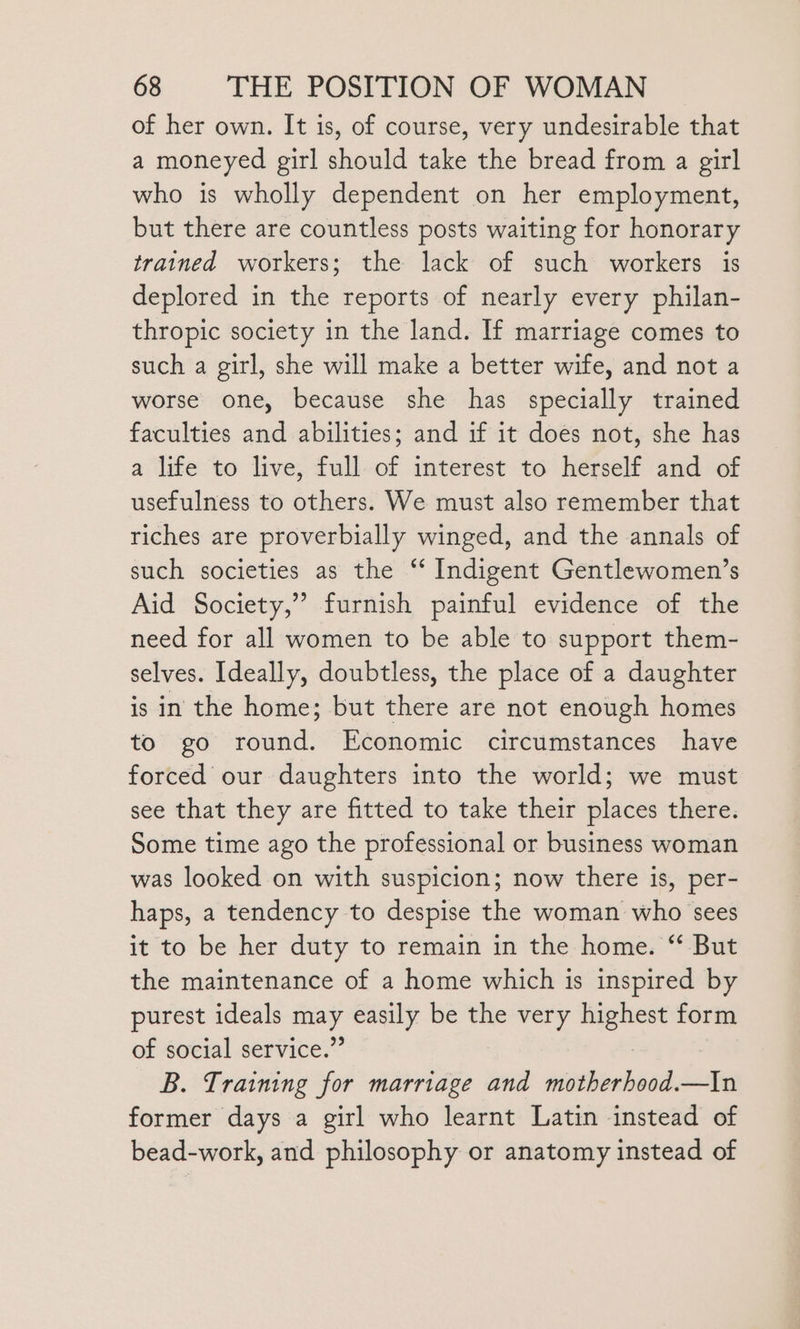 of her own. It is, of course, very undesirable that a moneyed girl should take the bread from a girl who is wholly dependent on her employment, but there are countless posts waiting for honorary trained workers; the lack of such workers is deplored in the reports of nearly every philan- thropic society in the land. If marriage comes to such a girl, she will make a better wife, and not a worse one, because she has specially trained faculties and abilities; and if it does not, she has a life to live, full of interest to herself and of usefulness to others. We must also remember that riches are proverbially winged, and the annals of such societies as the ‘* Indigent Gentlewomen’s Aid Society,” furnish painful evidence of the need for all women to be able to support them- selves. Ideally, doubtless, the place of a daughter is in the home; but there are not enough homes to go round. Economic circumstances have forced our daughters into the world; we must see that they are fitted to take their places there. Some time ago the professional or business woman was looked on with suspicion; now there is, per- haps, a tendency to despise the woman who sees it to be her duty to remain in the home. ‘‘ But the maintenance of a home which is inspired by purest ideals 7 easily be the very une form of social service.’ B. Training for marriage and motherhood.—In former days a girl who learnt Latin instead of bead-work, and philosophy or anatomy instead of
