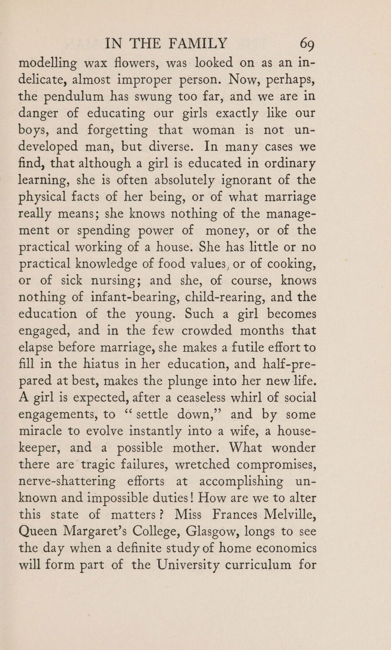 modelling wax flowers, was looked on as an in- delicate, almost improper person. Now, perhaps, the pendulum has swung too far, and we are in danger of educating our girls exactly like our boys, and forgetting that woman is not un- developed man, but diverse. In many cases we find, that although a girl is educated in ordinary learning, she is often absolutely ignorant of the physical facts of her being, or of what marriage really means; she knows nothing of the manage- ment or spending power of money, or of the practical working of a house. She has little or no practical knowledge of food values, or of cooking, or of sick nursing; and she, of course, knows nothing of infant-bearing, child-rearing, and the education of the young. Such a girl becomes engaged, and in the few crowded months that elapse before marriage, she makes a futile effort to fill in the hiatus in her education, and half-pre- pared at best, makes the plunge into her new life. A girl is expected, after a ceaseless whirl of social engagements, to ‘‘ settle down,” and by some miracle to evolve instantly into a wife, a house- keeper, and a possible mother. What wonder there are tragic failures, wretched compromises, nerve-shattering efforts at accomplishing un- known and impossible duties! How are we to alter this state of matters? Miss Frances Melville, Queen Margaret’s College, Glasgow, longs to see the day when a definite study of home economics will form part of the University curriculum for