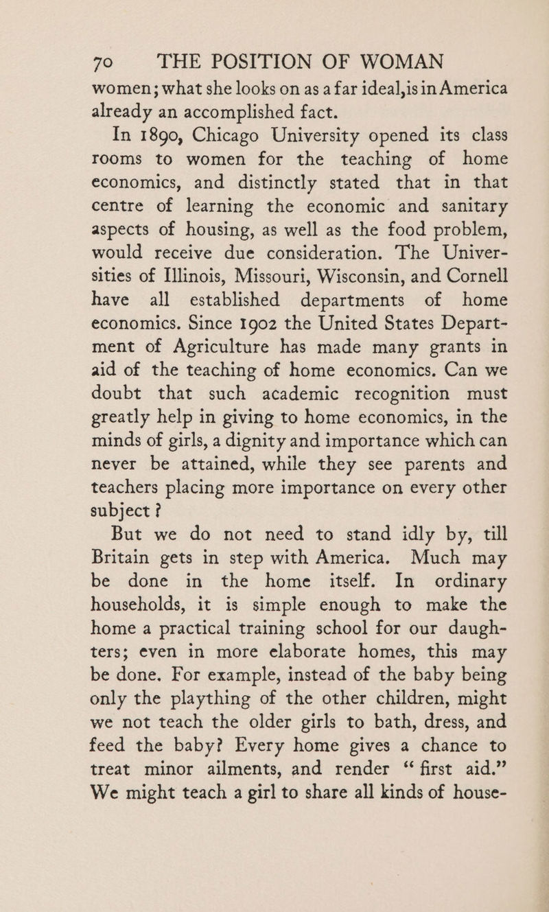 women; what she looks on as a far ideal,isin America already an accomplished fact. In 1890, Chicago University opened its class rooms to women for the teaching of home economics, and distinctly stated that in that centre of learning the economic and sanitary aspects of housing, as well as the food problem, would receive due consideration. The Univer- sities of Illinois, Missouri, Wisconsin, and Cornell have all established departments of home economics. Since 1902 the United States Depart- ment of Agriculture has made many grants in aid of the teaching of home economics. Can we doubt that such academic recognition must greatly help in giving to home economics, in the minds of girls, a dignity and importance which can never be attained, while they see parents and teachers placing more importance on every other subject ? But we do not need to stand idly by, till Britain gets in step with America. Much may be done in the home itself. In ordinary households, it is simple enough to make the home a practical training school for our daugh- ters; even in more elaborate homes, this may be done. For example, instead of the baby being only the plaything of the other children, might we not teach the older girls to bath, dress, and feed the baby? Every home gives a chance to treat minor ailments, and render “ first aid.” We might teach a girl to share all kinds of house-