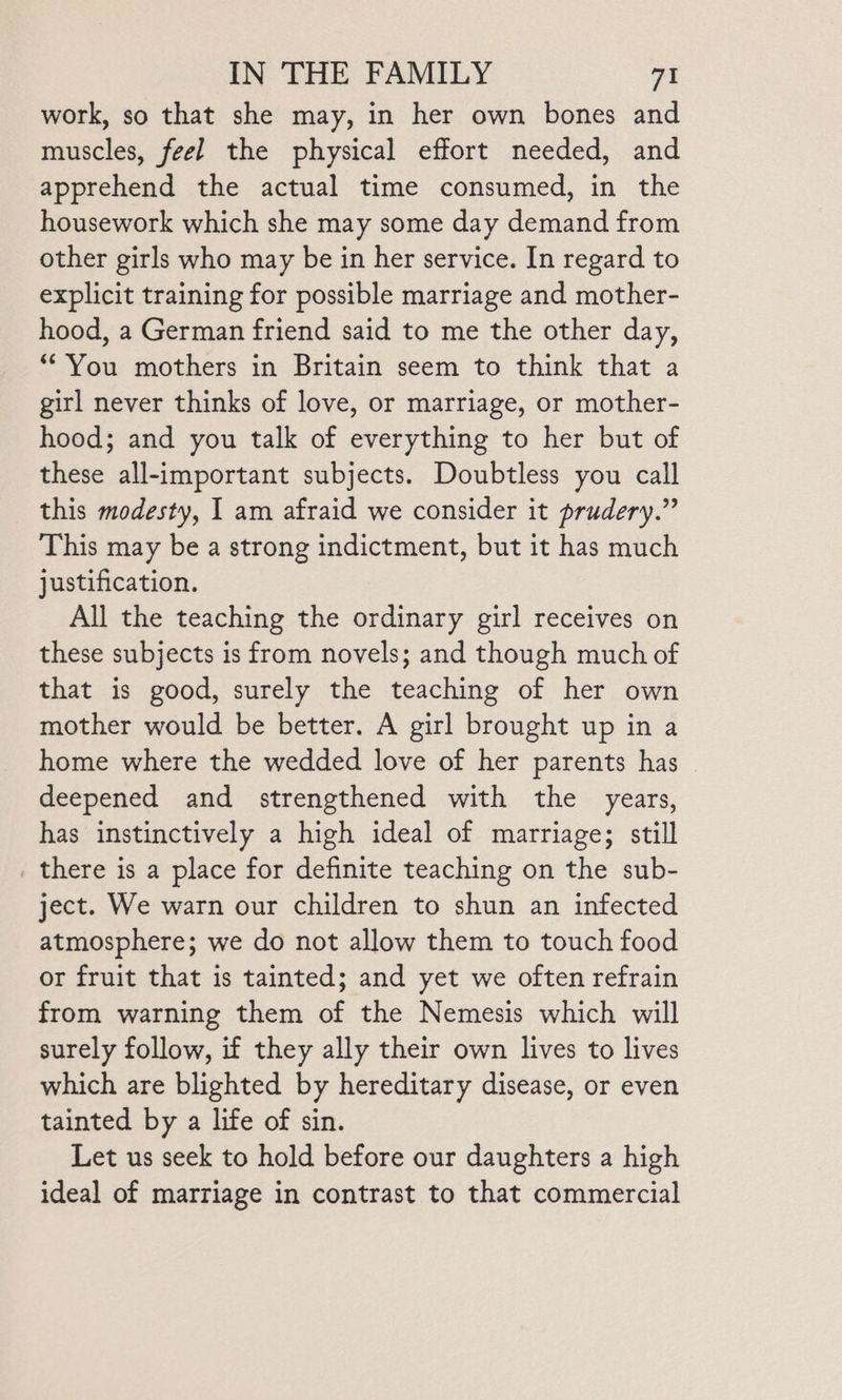 work, so that she may, in her own bones and muscles, feel the physical effort needed, and apprehend the actual time consumed, in the housework which she may some day demand from other girls who may be in her service. In regard to explicit training for possible marriage and mother- hood, a German friend said to me the other day, “You mothers in Britain seem to think that a girl never thinks of love, or marriage, or mother- hood; and you talk of everything to her but of these all-important subjects. Doubtless you call this modesty, | am afraid we consider it prudery.” This may be a strong indictment, but it has much justification. All the teaching the ordinary girl receives on these subjects is from novels; and though much of that is good, surely the teaching of her own mother would be better. A girl brought up in a home where the wedded love of her parents has — deepened and strengthened with the years, has instinctively a high ideal of marriage; still . there is a place for definite teaching on the sub- ject. We warn our children to shun an infected atmosphere; we do not allow them to touch food or fruit that is tainted; and yet we often refrain from warning them of the Nemesis which will surely follow, if they ally their own lives to lives which are blighted by hereditary disease, or even tainted by a life of sin. Let us seek to hold before our daughters a high ideal of marriage in contrast to that commercial