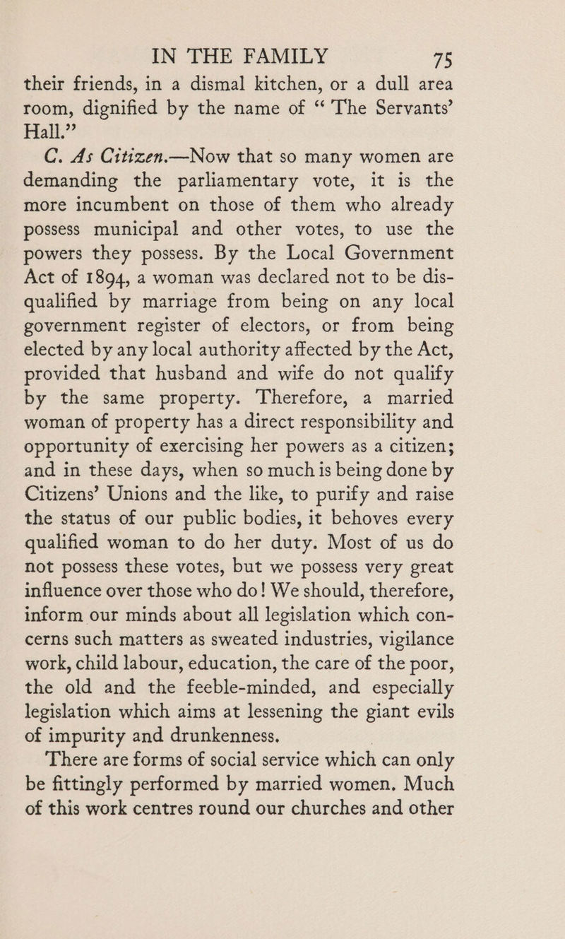 their friends, in a dismal kitchen, or a dull area room, dignified by the name of ‘‘ The Servants’ Hall.” C. As Citizen.—Now that so many women are demanding the parliamentary vote, it is the more incumbent on those of them who already possess municipal and other votes, to use the powers they possess. By the Local Government Act of 1894, a woman was declared not to be dis- qualified by marriage from being on any local government register of electors, or from being elected by any local authority affected by the Act, provided that husband and wife do not qualify by the same property. Therefore, a married woman of property has a direct responsibility and opportunity of exercising her powers as a citizen; and in these days, when so much is being done by Citizens’ Unions and the like, to purify and raise the status of our public bodies, it behoves every qualified woman to do her duty. Most of us do not possess these votes, but we possess very great influence over those who do! We should, therefore, inform our minds about all legislation which con- cerns such matters as sweated industries, vigilance work, child labour, education, the care of the poor, the old and the feeble-minded, and especially legislation which aims at lessening the giant evils of impurity and drunkenness, There are forms of social service which can only be fittingly performed by married women. Much of this work centres round our churches and other