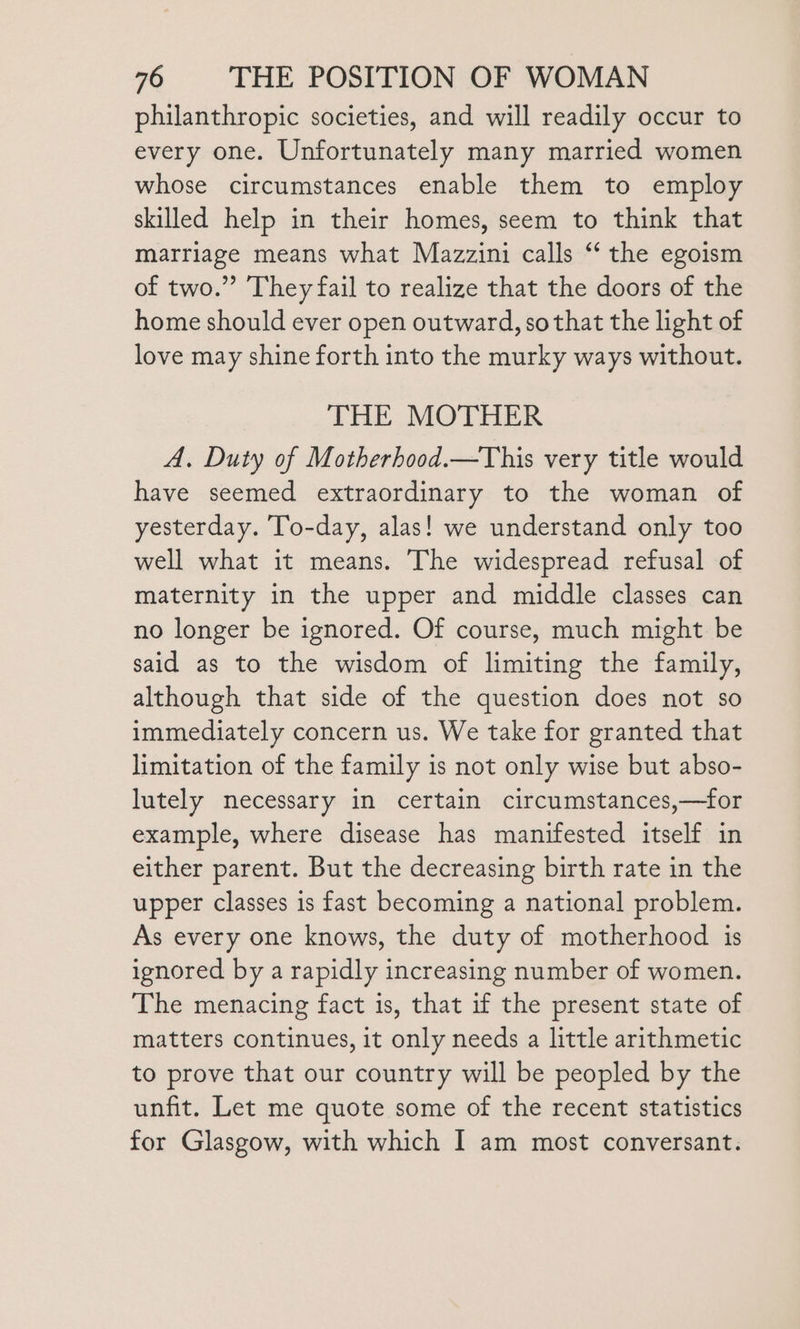 philanthropic societies, and will readily occur to every one. Unfortunately many married women whose circumstances enable them to employ skilled help in their homes, seem to think that marriage means what Mazzini calls “‘ the egoism of two.” They fail to realize that the doors of the home should ever open outward, so that the light of love may shine forth into the murky ways without. THE MOTHER A. Duty of Motherhood.—This very title would have seemed extraordinary to the woman of yesterday. To-day, alas! we understand only too well what it means. The widespread refusal of maternity in the upper and middle classes can no longer be ignored. Of course, much might be said as to the wisdom of limiting the family, although that side of the question does not so immediately concern us. We take for granted that limitation of the family is not only wise but abso- lutely necessary in certain circumstances,—for example, where disease has manifested itself in either parent. But the decreasing birth rate in the upper classes is fast becoming a national problem. As every one knows, the duty of motherhood is ignored by a rapidly increasing number of women. The menacing fact is, that if the present state of matters continues, it only needs a little arithmetic to prove that our country will be peopled by the unfit. Let me quote some of the recent statistics for Glasgow, with which I am most conversant.
