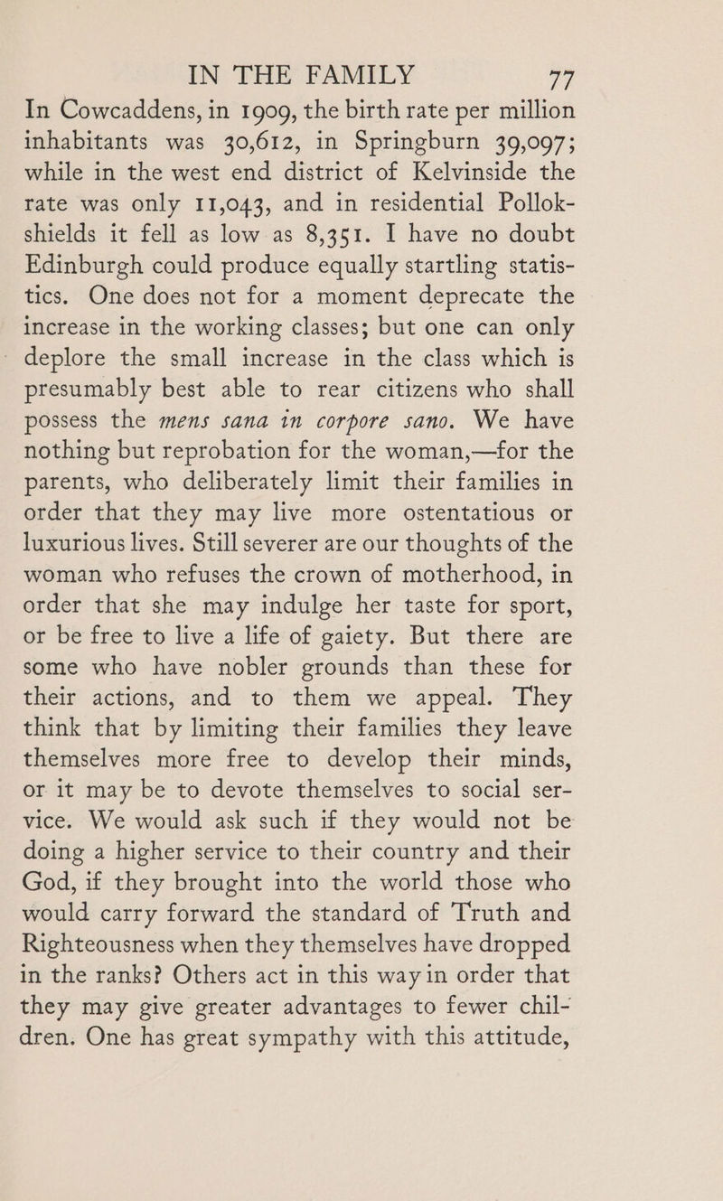 In Cowcaddens, in 1999, the birth rate per million inhabitants was 30,612, in Springburn 39,097; while in the west end district of Kelvinside the rate was only 11,043, and in residential Pollok- shields it fell as low as 8,351. I have no doubt Edinburgh could produce equally startling statis- tics. One does not for a moment deprecate the increase in the working classes; but one can only _ deplore the small increase in the class which is presumably best able to rear citizens who shall possess the mens sana in corpore sano. We have nothing but reprobation for the woman,—for the parents, who deliberately limit their families in order that they may live more ostentatious or luxurious lives. Still severer are our thoughts of the woman who refuses the crown of motherhood, in order that she may indulge her taste for sport, or be free to live a life of gaiety. But there are some who have nobler grounds than these for their actions, and to them we appeal. They think that by limiting their families they leave themselves more free to develop their minds, or it may be to devote themselves to social ser- vice. We would ask such if they would not be doing a higher service to their country and their God, if they brought into the world those who would carry forward the standard of Truth and Righteousness when they themselves have dropped in the ranks? Others act in this way in order that they may give greater advantages to fewer chil- dren. One has great sympathy with this attitude,