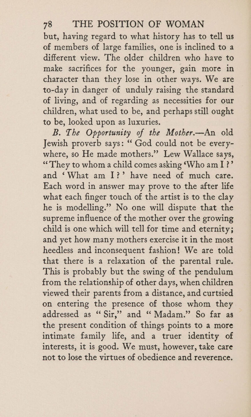 but, having regard to what history has to tell us of members of large families, one is inclined to a different view. The older children who have to make sacrifices for the younger, gain more in character than they lose in other ways. We are to-day in danger of unduly raising the standard of living, and of regarding as necessities for our children, what used to be, and perhaps still ought to be, looked upon as luxuries. B. The Opportunity of the Mother.—An old Jewish proverb says: “‘ God could not be every- where, so He made mothers.” Lew Wallace says, “’They to whom a child comes asking ‘Who am I ?’ and ‘What am I?’ have need of much care. Each word in answer may prove to the after life what each finger touch of the artist is to the clay he is modelling.”’ No one will dispute that the supreme influence of the mother over the growing child is one which will tell for time and eternity; and yet how many mothers exercise it in the most heedless and inconsequent fashion! We are told that there is a relaxation of the parental rule. This is probably but the swing of the pendulum from the relationship of other days, when children viewed their parents from a distance, and curtsied on entering the presence of those whom they addressed as “ Sir,” and “ Madam.” So far as the present condition of things points to a more intimate family life, and a truer identity of interests, it is good. We must, however, take care not to lose the virtues of obedience and reverence.