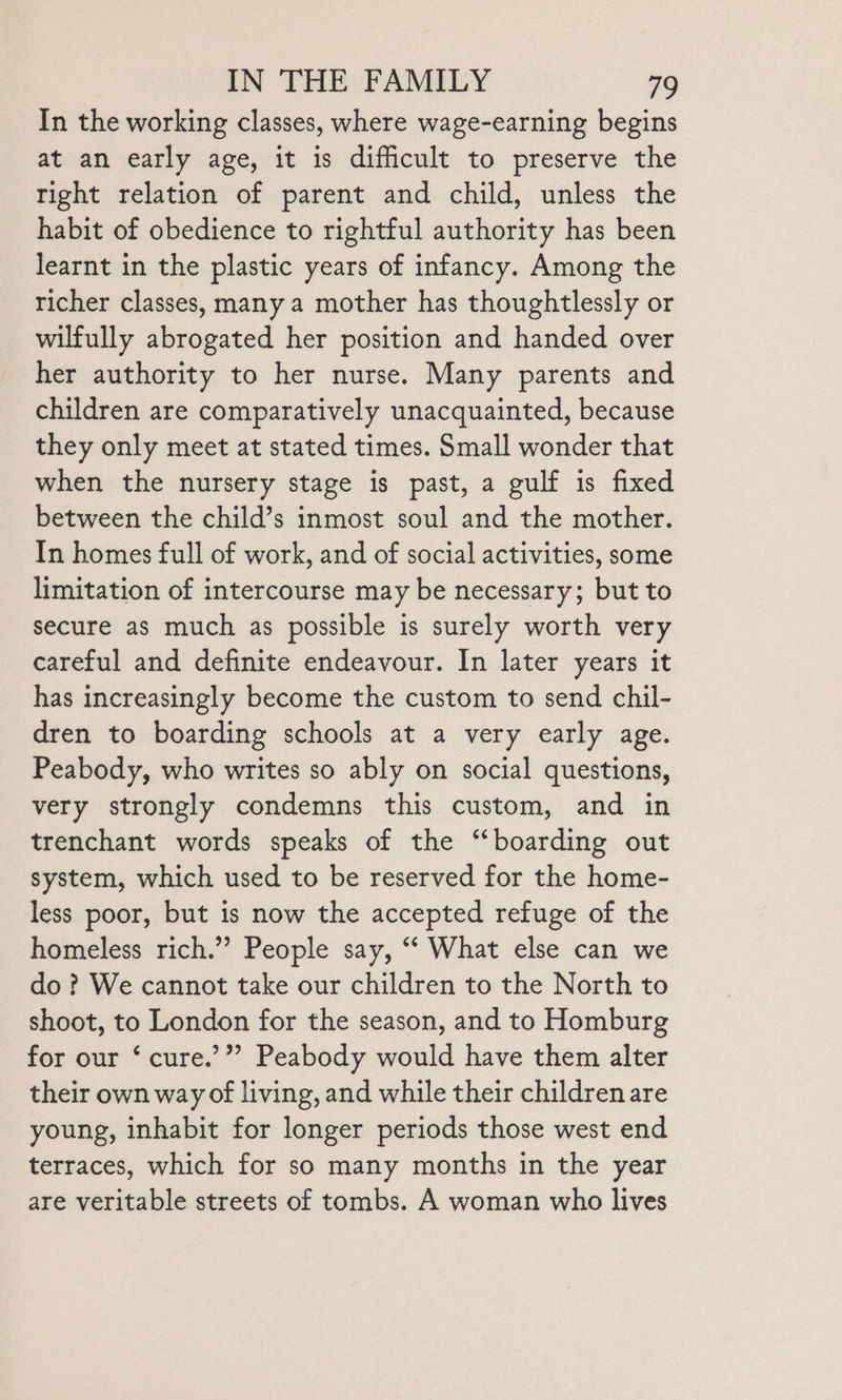 In the working classes, where wage-earning begins at an early age, it is difficult to preserve the tight relation of parent and child, unless the habit of obedience to rightful authority has been learnt in the plastic years of infancy. Among the richer classes, many a mother has thoughtlessly or wilfully abrogated her position and handed over her authority to her nurse. Many parents and children are comparatively unacquainted, because they only meet at stated times. Small wonder that when the nursery stage is past, a gulf is fixed between the child’s inmost soul and the mother. In homes full of work, and of social activities, some limitation of intercourse may be necessary; but to secure as much as possible is surely worth very careful and definite endeavour. In later years it has increasingly become the custom to send chil- dren to boarding schools at a very early age. Peabody, who writes so ably on social questions, very strongly condemns this custom, and in trenchant words speaks of the “boarding out system, which used to be reserved for the home- less poor, but is now the accepted refuge of the homeless rich.”’ People say, ‘“‘ What else can we do? We cannot take our children to the North to shoot, to London for the season, and to Homburg for our ‘ cure.’”” Peabody would have them alter their own way of living, and while their children are young, inhabit for longer periods those west end terraces, which for so many months in the year are veritable streets of tombs. A woman who lives