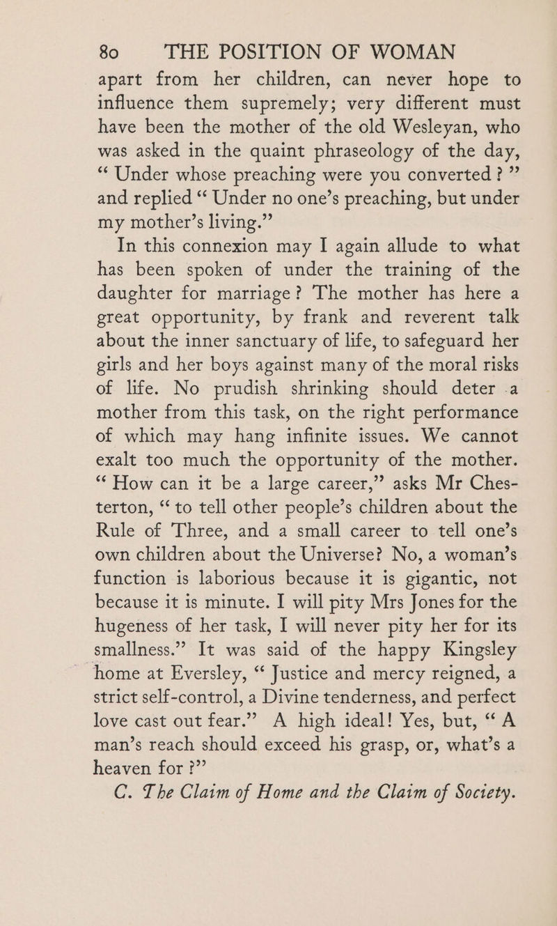 apart from her children, can never hope to influence them supremely; very different must have been the mother of the old Wesleyan, who was asked in the quaint phraseology of the day, “Under whose preaching were you converted?” and replied ‘‘ Under no one’s preaching, but under my mother’s living.” In this connexion may I again allude to what has been spoken of under the training of the daughter for marriage? The mother has here a great opportunity, by frank and reverent talk about the inner sanctuary of life, to safeguard her girls and her boys against many of the moral risks of life. No prudish shrinking should deter .a mother from this task, on the right performance of which may hang infinite issues. We cannot exalt too much the opportunity of the mother. “* How can it be a large career,”? asks Mr Ches- terton, “to tell other people’s children about the Rule of Three, and a small career to tell one’s own children about the Universe? No, a woman’s function is laborious because it is gigantic, not because it is minute. I will pity Mrs Jones for the hugeness of her task, | will never pity her for its smallness.” It was said of the happy Kingsley home at Eversley, “ Justice and mercy reigned, a strict self-control, a Divine tenderness, and perfect love cast out fear.” A high adeal! Yes; buty “4 man’s reach should exceed his grasp, or, what’s a heaven for ?” C. The Claim of Home and the Claim of Soctety.