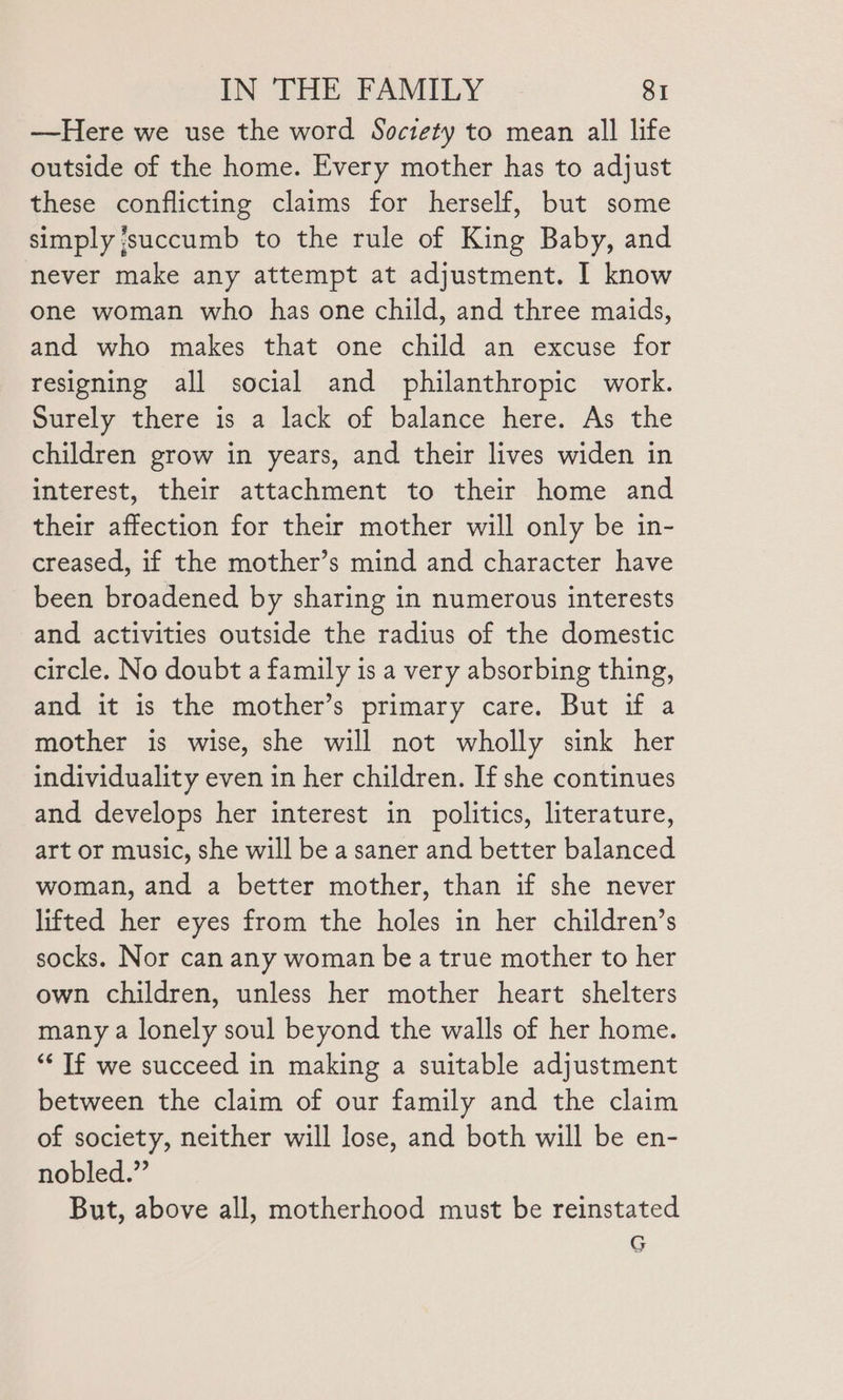 —Here we use the word Soctety to mean all life outside of the home. Every mother has to adjust these conflicting claims for herself, but some simply succumb to the rule of King Baby, and never make any attempt at adjustment. I know one woman who has one child, and three maids, and who makes that one child an excuse for resigning all social and philanthropic work. Surely there is a lack of balance here. As the children grow in years, and their lives widen in interest, their attachment to their home and their affection for their mother will only be in- creased, if the mother’s mind and character have been broadened by sharing in numerous interests and activities outside the radius of the domestic circle. No doubt a family is a very absorbing thing, and it is the mother’s primary care. But if a mother is wise, she will not wholly sink her individuality even in her children. If she continues and develops her interest in politics, literature, art or music, she will be a saner and better balanced woman, and a better mother, than if she never lifted her eyes from the holes in her children’s socks. Nor can any woman be a true mother to her own children, unless her mother heart shelters many a lonely soul beyond the walls of her home. “‘ If we succeed in making a suitable adjustment between the claim of our family and the claim of society, neither will lose, and both will be en- nobled.” But, above all, motherhood must be reinstated G