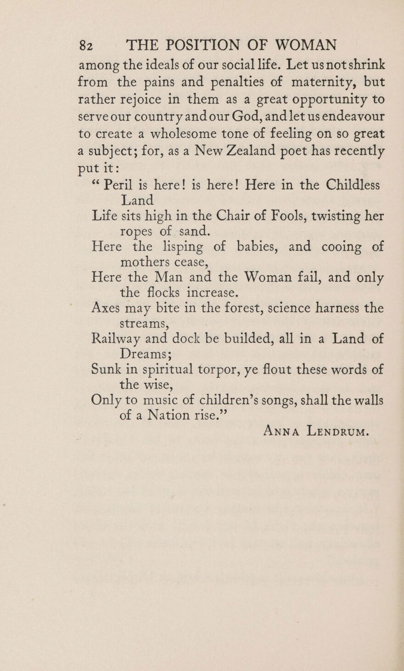 among the ideals of our social life. Let usnot shrink from the pains and penalties of maternity, but rather rejoice in them as a great opportunity to serve our country andour God, and let us endeavour to create a wholesome tone of feeling on so great a subject; for, as a New Zealand poet has recently put it: “Peril is here! is here! Here in the Childless Land Life sits high in the Chair of Fools, twisting her ropes of sand. Here the lisping of babies, and cooing of mothers cease, Here the Man and the Woman fail, and only the flocks increase. Axes may bite in the forest, science harness the streams, Railway and dock be builded, all in a Land of Dreams; Sunk in spiritual torpor, ye flout these words of the wise, Only to music of children’s songs, shall the walls of a Nation rise.” Anna LENDRUM.