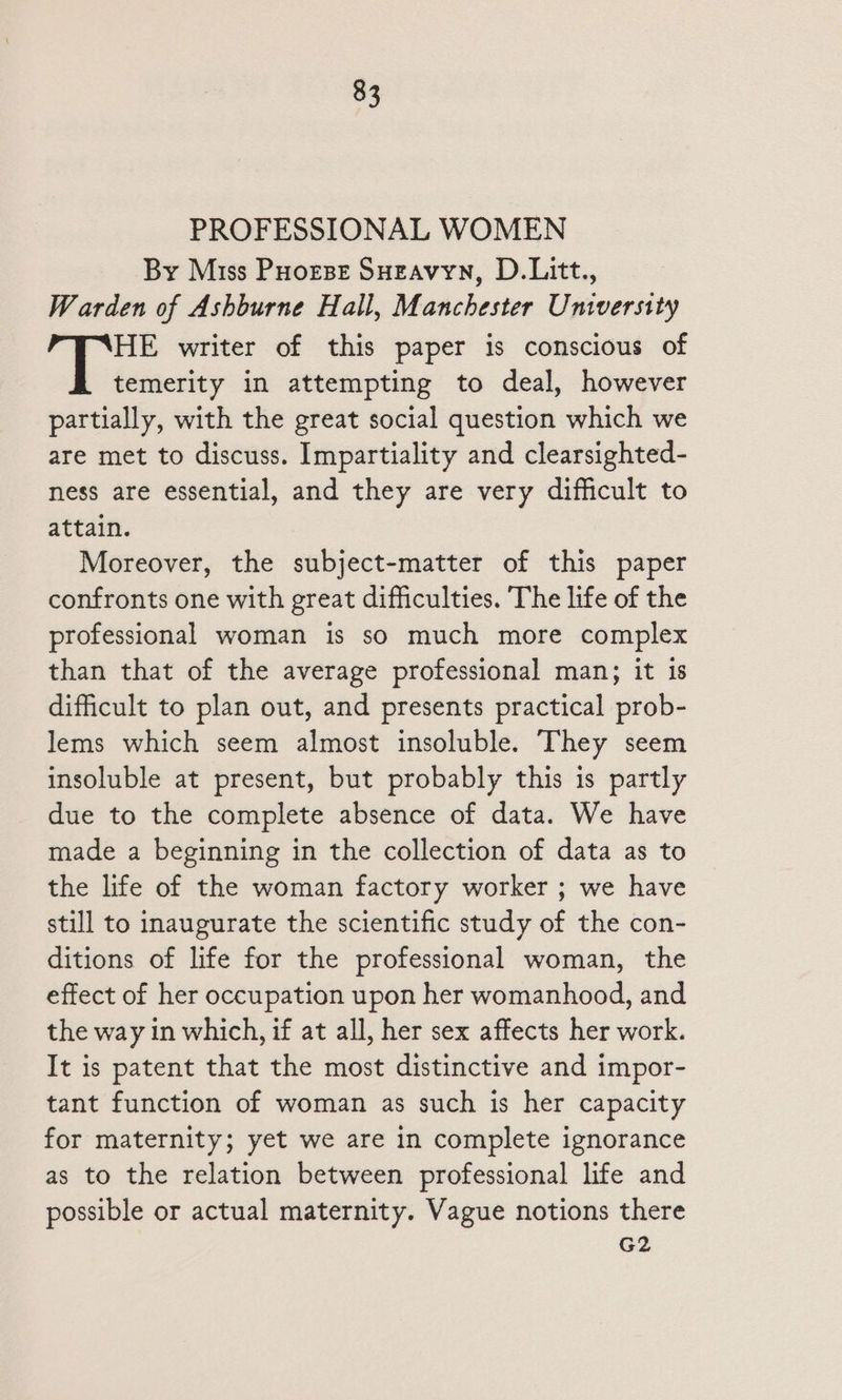 PROFESSIONAL WOMEN By Miss Poorse Sueavyn, D.Litt., Warden of Ashburne Hall, Manchester University HE writer of this paper is conscious of temerity in attempting to deal, however partially, with the great social question which we are met to discuss. Impartiality and clearsighted- ness are essential, and they are very difficult to attain. Moreover, the subject-matter of this paper confronts one with great difficulties. The life of the professional woman is so much more complex than that of the average professional man; it 1s difficult to plan out, and presents practical prob- lems which seem almost insoluble. They seem insoluble at present, but probably this is partly due to the complete absence of data. We have made a beginning in the collection of data as to the life of the woman factory worker ; we have still to inaugurate the scientific study of the con- ditions of life for the professional woman, the effect of her occupation upon her womanhood, and the way in which, if at all, her sex affects her work. It is patent that the most distinctive and impor- tant function of woman as such is her capacity for maternity; yet we are in complete ignorance as to the relation between professional life and possible or actual maternity. Vague notions there G2