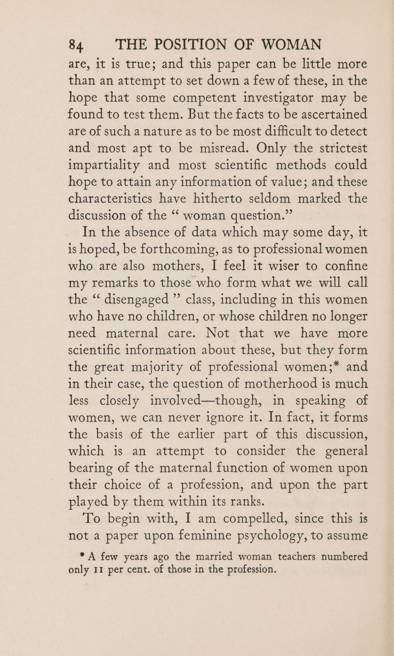 are, It is true; and this paper can be little more than an attempt to set down a few of these, in the hope that some competent investigator may be found to test them. But the facts to be ascertained are of such a nature as to be most difficult to detect and most apt to be misread. Only the strictest impartiality and most scientific methods could hope to attain any information of value; and these characteristics have hitherto seldom marked the discussion of the “‘ woman question.” In the absence of data which may some day, it is hoped, be forthcoming, as to professional women who. are also mothers, I feel it wiser to confine my remarks to those who form what we will call the ‘ disengaged ”’ class, including in this women who have no children, or whose children no longer need maternal care. Not that we have more scientific information about these, but they form the great majority of professional women;* and in their case, the question of motherhood is much less closely involved—though, in speaking of women, we can never ignore it. In fact, it forms the basis of the earlier part of this discussion, which is an attempt to consider the general bearing of the maternal function of women upon their choice of a profession, and upon the part played by them within its ranks. To begin with, I am compelled, since this is not a paper upon feminine psychology, to assume * A few years ago the married woman teachers numbered only 11 per cent. of those in the profession.