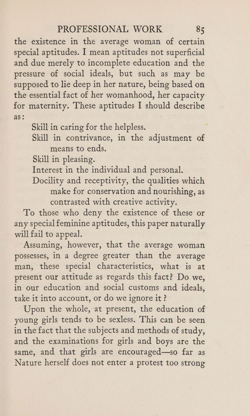 the existence in the average woman of certain special aptitudes. I mean aptitudes not superficial and due merely to incomplete education and the pressure of social ideals, but such as may be supposed to lie deep in her nature, being based on the essential fact of her womanhood, her capacity for maternity. These aptitudes I should describe as: Skill in caring for the helpless. Skill in contrivance, in the adjustment of means to ends. Skill in pleasing. Interest in the individual and personal. | Docility and receptivity, the qualities which make for conservation and nourishing, as - contrasted with creative activity. To those who deny the existence of these or any special feminine aptitudes, this paper naturally will fail to appeal. Assuming, however, that the average woman possesses, in a degree greater than the average man, these special characteristics, what is at present our attitude as regards this fact? Do we, in our education and social customs and ideals, take it into account, or do we ignore it? Upon the whole, at present, the education of young girls tends to be sexless. This can be seen in the fact that the subjects and methods of study, and the examinations for girls and boys are the same, and that girls are encouraged—so far as Nature herself does not enter a protest too strong