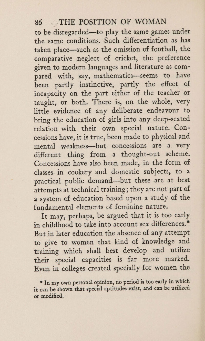 to be disregarded—to play the same games under the same conditions. Such differentiation as has taken place—such as the omission of football, the comparative neglect of cricket, the preference given to modern languages and literature as com- pared with, say, mathematics—seems to have been partly instinctive, partly the effect of incapacity on the part either of the teacher or taught, or both. There is, on the whole, very little evidence of any deliberate endeavour to bring the education of girls into any deep-seated relation with their own special nature. Con- cessions have, it is true, been made to physical and mental weakness—but concessions are a very different thing from a thought-out scheme. Concessions have also been made, in the form of classes in cookery and domestic subjects, to a practical public demand—but these are at best attempts at technical training; they are not part of a system of education based upon a study of the fundamental elements of feminine nature. It may, perhaps, be argued that it is too early in childhood to take into account sex differences.* But in later education the absence of any attempt to give to women that kind of knowledge and training which shall best develop and utilize their special capacities is far more marked. Even in colleges created specially for women the * In my own personal opinion, no period is too early in which it can be shown that special aptitudes exist, and can be utilized or modified.