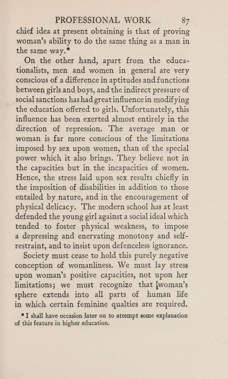 chief idea at present obtaining is that of proving woman’s ability to do the same thing as a man in the same way.* On the other hand, apart from the educa- tionalists, men and women in general are very conscious of a difference in aptitudes and functions between girls and boys, and the indirect pressure of social sanctions has had great influencein modifying the education offered to girls. Unfortunately, this influence has been exerted almost entirely in the direction of repression. The average man or woman is far more conscious of the limitations imposed by sex upon women, than of the special power which it also brings. They believe not in the capacities but in the incapacities of women. Hence, the stress laid upon sex results chiefly in the imposition of disabilities in addition to those entailed by nature, and in the encouragement of physical delicacy. The modern school has at least defended the young girl against a social ideal which tended to foster physical weakness, to impose a depressing and enervating monotony and self- restraint, and to insist upon defenceless ignorance. Society must cease to hold this purely negative conception of womanliness. We must lay stress upon woman’s positive capacities, not upon her limitations; we must recognize that jwoman’s sphere extends into all parts of human life in which certain feminine qualties are required. * I shall have occasion later on to attempt some explanation of this feature in higher education.