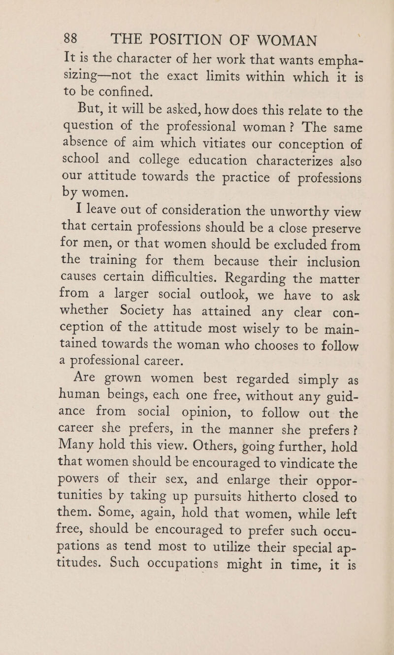 \ It is the character of her work that wants empha- sizing—not the exact limits within which it is to be confined. But, it will be asked, how does this relate to the question of the professional woman? The same absence of aim which vitiates our conception of school and college education characterizes also our attitude towards the practice of professions by women. I leave out of consideration the unworthy view that certain professions should be a close preserve for men, or that women should be excluded from the training for them because their inclusion causes certain difficulties. Regarding the matter from a larger social outlook, we have to ask whether Society has attained any clear con- ception of the attitude most wisely to be main- tained towards the woman who chooses to follow a professional career. Are grown women best regarded simply as human beings, each one free, without any guid- ance from social opinion, to follow out the career she prefers, in the manner she prefers ? Many hold this view. Others, going further, hold that women should be encouraged to vindicate the powers of their sex, and enlarge their oppor- tunities by taking up pursuits hitherto closed to them. Some, again, hold that women, while left free, should be encouraged to prefer such occu- pations as tend most to utilize their special ap- titudes. Such occupations might in time, it is
