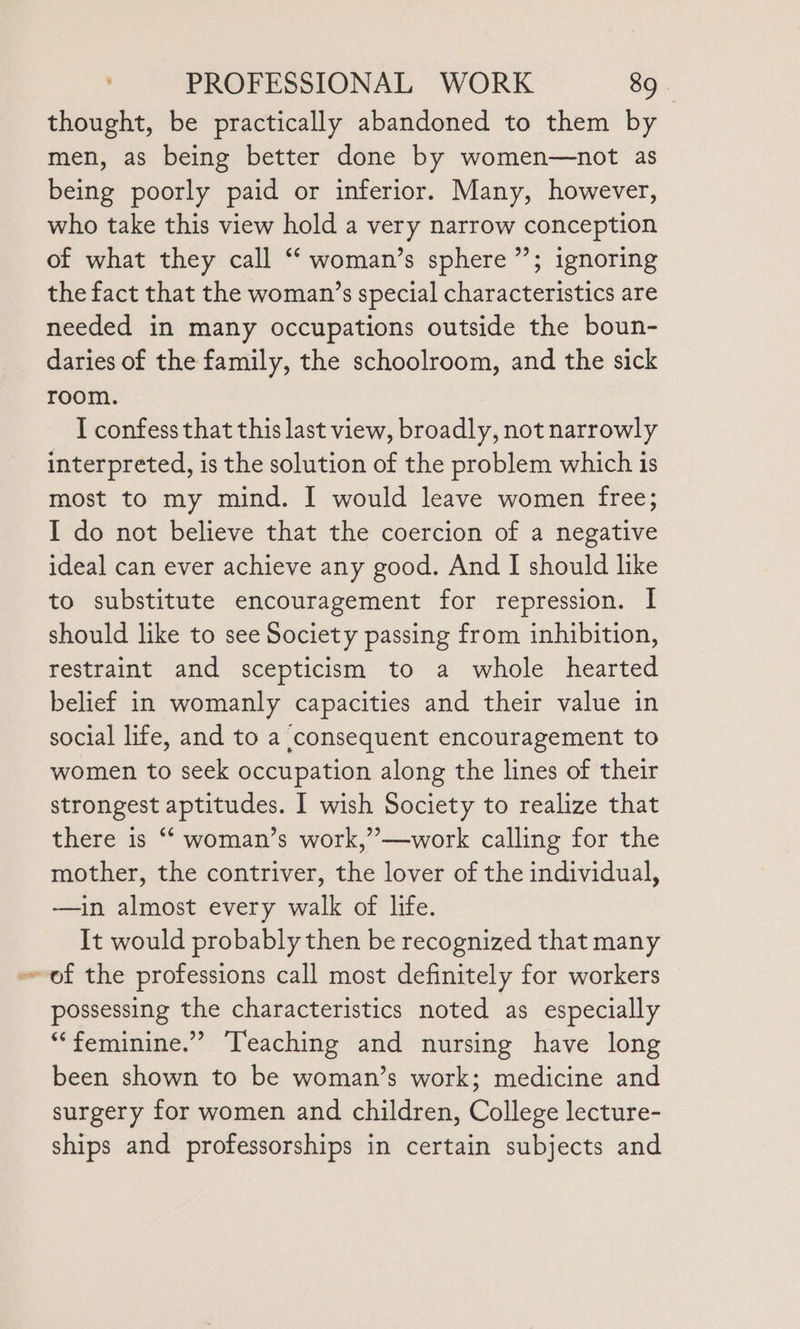 thought, be practically abandoned to them by men, as being better done by women—not as being poorly paid or inferior. Many, however, who take this view hold a very narrow conception of what they call “ woman’s sphere”; ignoring the fact that the woman’s special characteristics are needed in many occupations outside the boun- daries of the family, the schoolroom, and the sick room. I confess that this last view, broadly, not narrowly interpreted, is the solution of the problem which is most to my mind. I would leave women free; I do not believe that the coercion of a negative ideal can ever achieve any good. And I should like to substitute encouragement for repression. | should like to see Society passing from inhibition, restraint and scepticism to a whole hearted belief in womanly capacities and their value in social life, and to a consequent encouragement to women to seek occupation along the lines of their strongest aptitudes. I wish Society to realize that there is “ woman’s work,”—work calling for the mother, the contriver, the lover of the individual, -——in almost every walk of life. It would probably then be recognized that many possessing the characteristics noted as especially “feminine.” ‘Teaching and nursing have long been shown to be woman’s work; medicine and surgery for women and children, College lecture- ships and professorships in certain subjects and