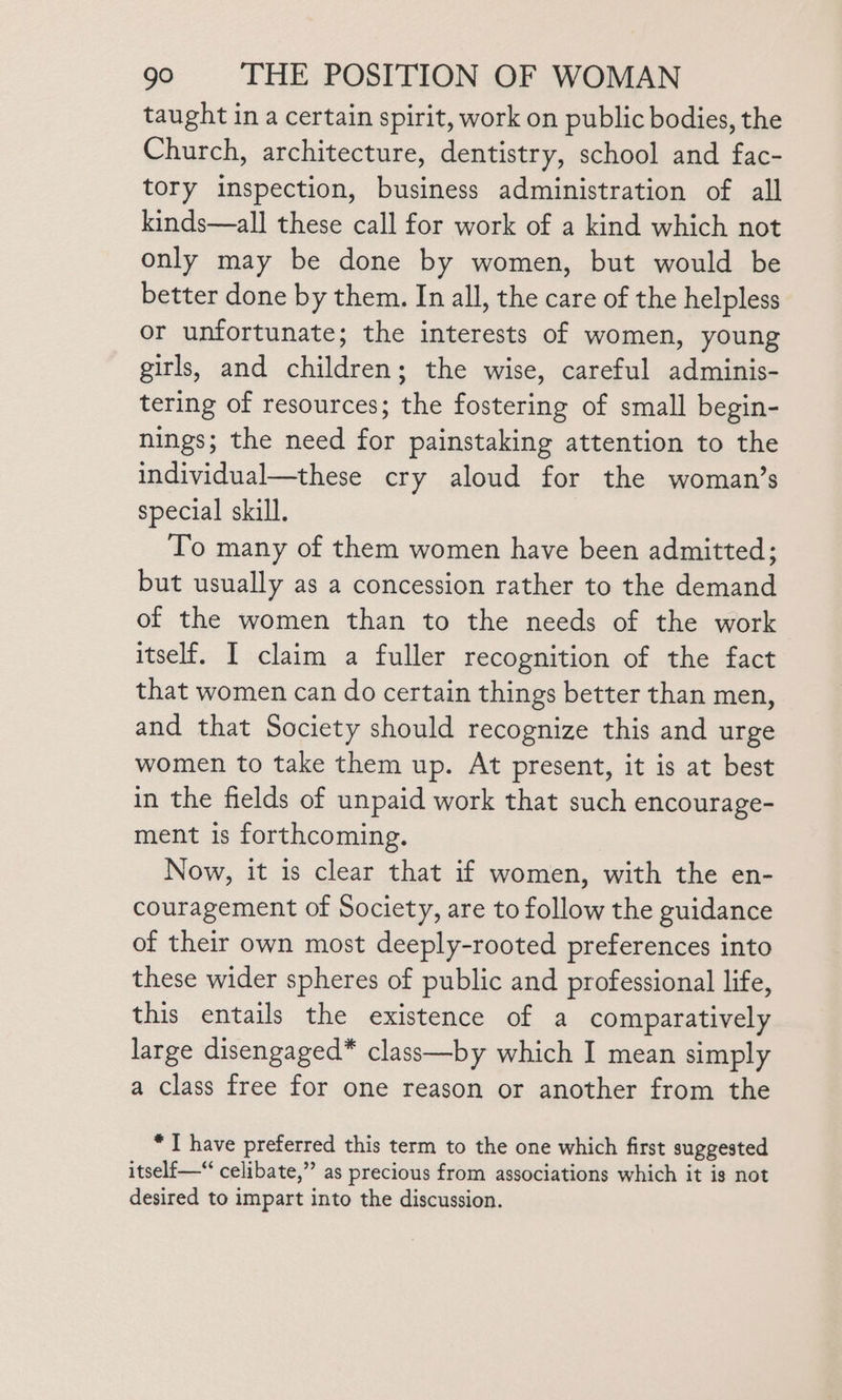 taught in a certain spirit, work on public bodies, the Church, architecture, dentistry, school and fac- tory inspection, business administration of all kinds—all these call for work of a kind which not only may be done by women, but would be better done by them. In all, the care of the helpless or unfortunate; the interests of women, young girls, and children; the wise, careful adminis- tering of resources; the fostering of small begin- nings; the need for painstaking attention to the individual—these cry aloud for the woman’s special skill. To many of them women have been admitted; but usually as a concession rather to the demand of the women than to the needs of the work itself. I claim a fuller recognition of the fact that women can do certain things better than men, and that Society should recognize this and urge women to take them up. At present, it is at best in the fields of unpaid work that such encourage- ment is forthcoming. Now, it is clear that if women, with the en- couragement of Society, are to follow the guidance of their own most deeply-rooted preferences into these wider spheres of public and professional life, this entails the existence of a comparatively large disengaged* class—by which I mean simply a class free for one reason or another from the * I have preferred this term to the one which first suggested itself —“ celibate,” as precious from associations which it is not desired to impart into the discussion.