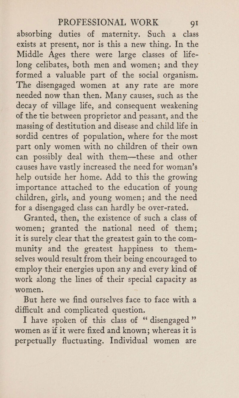 absorbing duties of maternity. Such a class exists at present, nor is this a new thing. In the Middle Ages there were large classes of life- long celibates, both men and women; and they formed a valuable part of the social organism. The disengaged women at any rate are more needed now than then. Many causes, such as the decay of village life, and consequent weakening of the tie between proprietor and peasant, and the massing of destitution and disease and child life in sordid centres of population, where for the most part only women with no children of their own can possibly deal with them—these and other causes have vastly increased the need for woman’s help outside her home. Add to this the growing importance attached to the education of young children, girls, and young women; and the need for a disengaged class can hardly be over-rated. Granted, then, the existence of such a class of women; granted the national need of them; it is surely clear that the greatest gain to the com- munity and the greatest happiness to them- selves would result from their being encouraged to employ their energies upon any and every kind of work along the lines of their special capacity as women. But here we find ourselves face to face with a difficult and complicated question. I have spoken of this class of “ disengaged ” women as if it were fixed and known; whereas it is perpetually fluctuating. Individual women are