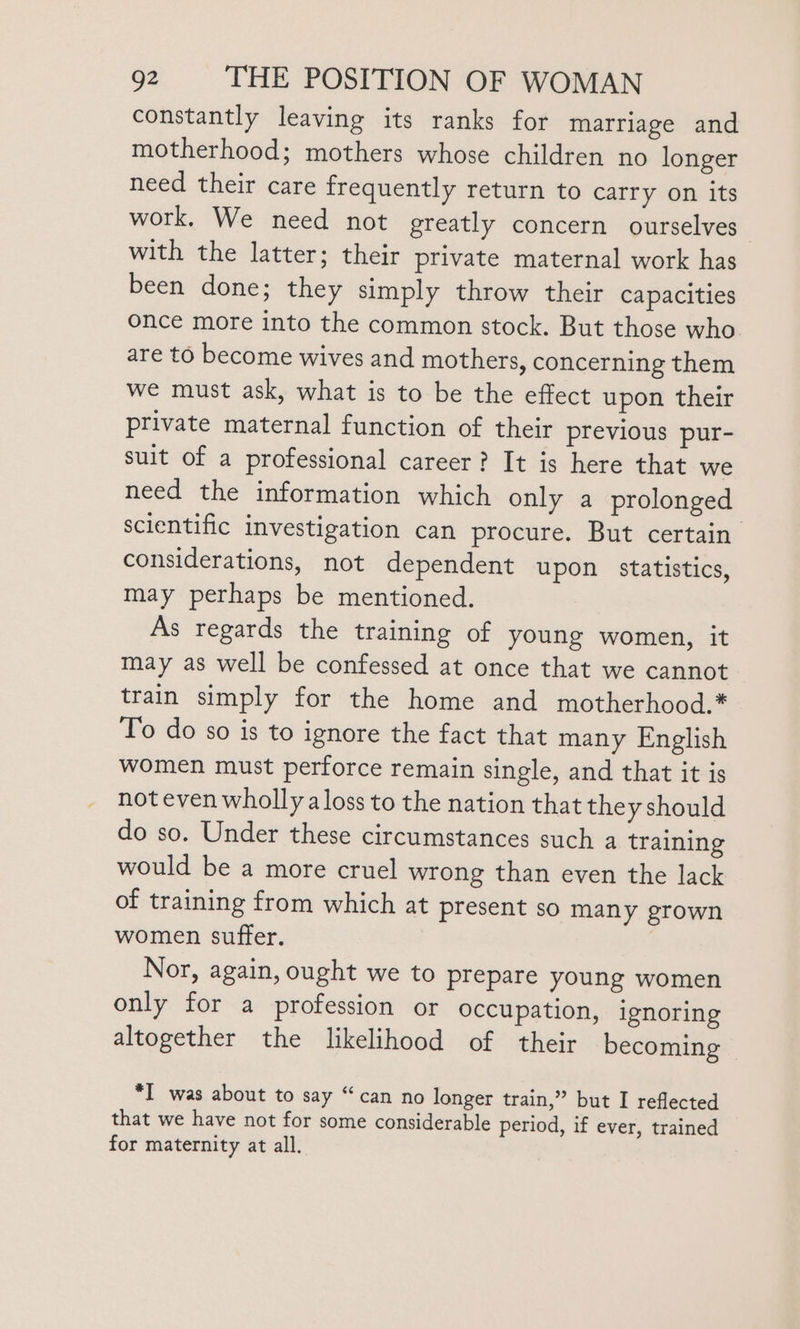 constantly leaving its ranks for marriage and motherhood; mothers whose children no longer need their care frequently return to carry on its work. We need not greatly concern ourselves | with the latter; their private maternal work has been done; they simply throw their capacities once more into the common stock. But those who are to become wives and mothers, concerning them we must ask, what is to be the effect upon their private maternal function of their previous pur- suit of a professional career? It is here that we need the information which only a prolonged scientific investigation can procure. But certain. considerations, not dependent upon statistics, may perhaps be mentioned. As regards the training of young women, it may as well be confessed at once that we cannot train simply for the home and motherhood.* To do so is to ignore the fact that many English women must perforce remain single, and that it is not even wholly a loss to the nation that they should do so. Under these circumstances such a training would be a more cruel wrong than even the lack of training from which at present so many grown women suffer. Nor, again, ought we to prepare young women only for a profession or occupation, ignoring altogether the likelihood of their becoming *I was about to say “can no longer train,” but I reflected that we have not for some considerable period, if ever, trained for maternity at all.