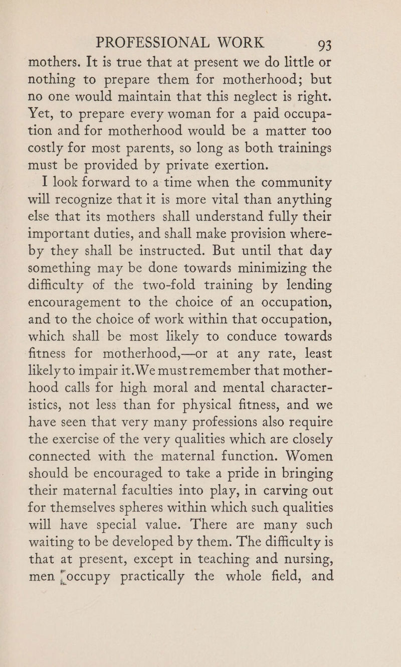 mothers. It is true that at present we do little or nothing to prepare them for motherhood; but no one would maintain that this neglect is right. Yet, to prepare every woman for a paid occupa- tion and for motherhood would be a matter too costly for most parents, so long as both trainings must be provided by private exertion. I look forward to a time when the community will recognize that it is more vital than anything else that its mothers shall understand fully their important duties, and shall make provision where- by they shall be instructed. But until that day something may be done towards minimizing the difficulty of the two-fold training by lending encouragement to the choice of an occupation, and to the choice of work within that occupation, which shall be most likely to conduce towards fitness for motherhood,—or at any rate, least likely to impair it. We mustremember that mother- hood calls for high moral and mental character- istics, not less than for physical fitness, and we have seen that very many professions also require the exercise of the very qualities which are closely connected with the maternal function. Women should be encouraged to take a pride in bringing their maternal faculties into play, in carving out for themselves spheres within which such qualities will have special value. There are many such waiting to be developed by them. The difficulty is that at present, except in teaching and nursing, men. ‘occupy practically the whole field, and