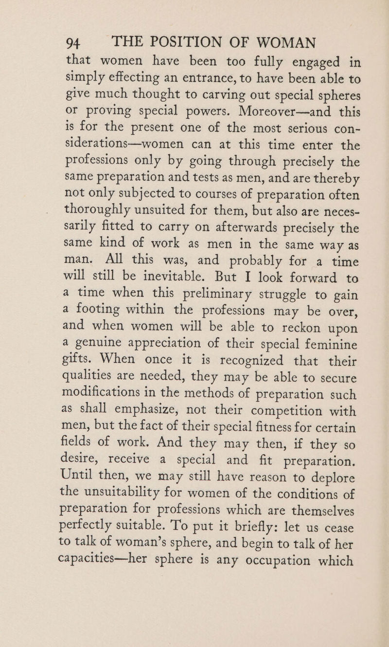 that women have been too fully engaged in simply effecting an entrance, to have been able to give much thought to carving out special spheres or proving special powers. Moreover—and this is for the present one of the most serious con- siderations—women can at this time enter the professions only by going through precisely the same preparation and tests as men, and are thereby not only subjected to courses of preparation often thoroughly unsuited for them, but also are neces- sarily fitted to carry on afterwards precisely the same kind of work as men in the same way as man. All this was, and probably for a time will still be inevitable. But I look forward to a time when this preliminary struggle to gain a footing within the professions may be over, and when women will be able to reckon upon a genuine appreciation of their special feminine gifts. When once it is recognized that their qualities are needed, they may be able to secure modifications in the methods of preparation such as shall emphasize, not their competition with men, but the fact of their special fitness for certain fields of work. And they may then, if they so desire, receive a special and fit preparation, Until then, we may still have reason to deplore the unsuitability for women of the conditions of preparation for professions which are themselves perfectly suitable. To put it briefly: let us cease to talk of woman’s sphere, and begin to talk of her capacities—her sphere is any occupation which