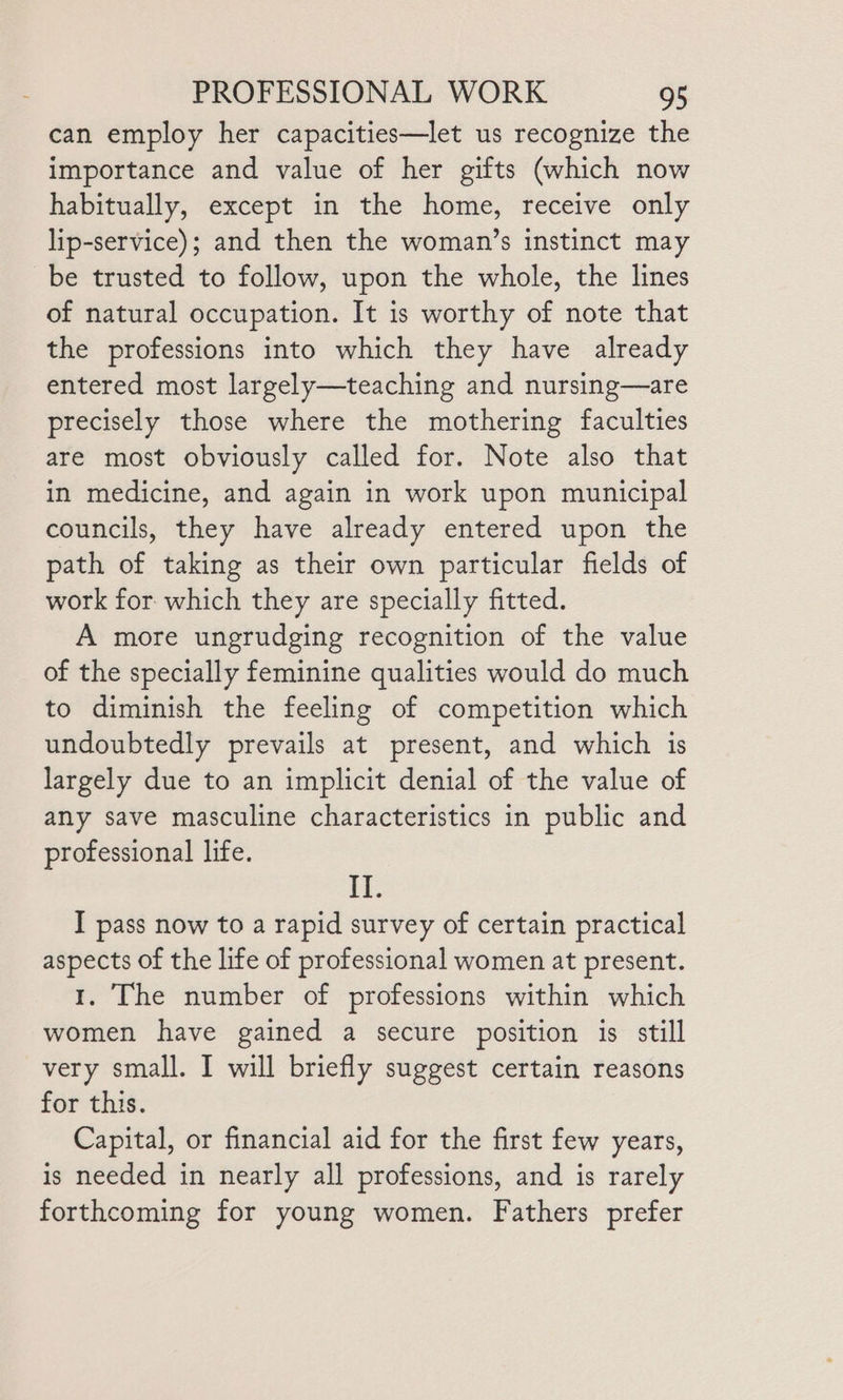 can employ her capacities—let us recognize the importance and value of her gifts (which now habitually, except in the home, receive only lip-service); and then the woman’s instinct may be trusted to follow, upon the whole, the lines of natural occupation. It is worthy of note that the professions into which they have already entered most largely—teaching and nursing—are precisely those where the mothering faculties are most obviously called for. Note also that in medicine, and again in work upon municipal councils, they have already entered upon the path of taking as their own particular fields of work for. which they are specially fitted. A more ungrudging recognition of the value of the specially feminine qualities would do much to diminish the feeling of competition which undoubtedly prevails at present, and which is largely due to an implicit denial of the value of any save masculine characteristics in public and professional life. if. I pass now to a rapid survey of certain practical aspects of the life of professional women at present. 1. The number of professions within which women have gained a secure position is still very small. I will briefly suggest certain reasons for this. Capital, or financial aid for the first few years, is needed in nearly all professions, and is rarely forthcoming for young women. Fathers prefer