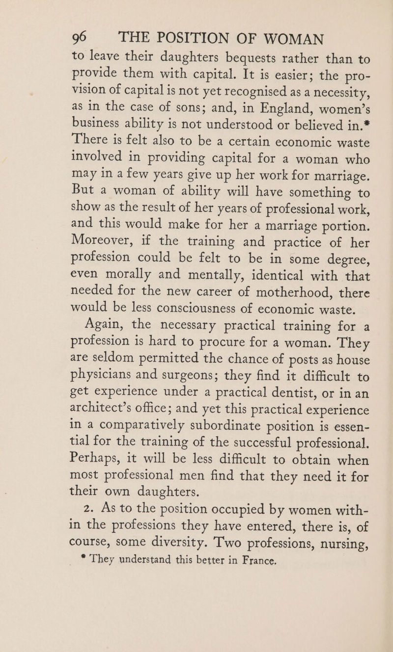 to leave their daughters bequests rather than to provide them with capital. It is easier; the pro- vision of capital is not yet recognised as a necessity, as in the case of sons; and, in England, women’s business ability is not understood or believed in.* There is felt also to be a certain economic waste involved in providing capital for a woman who may in a few years give up her work for marriage. But a woman of ability will have something to show as the result of her years of professional work, and this would make for her a marriage portion. Moreover, if the training and practice of her profession could be felt to be in some degree, even morally and mentally, identical with that needed for the new career of motherhood, there would be less consciousness of economic waste. Again, the necessary practical training for a profession is hard to procure for a woman. They are seldom permitted the chance of posts as house physicians and surgeons; they find it difficult to get experience under a practical dentist, or in an architect’s office; and yet this practical experience in a comparatively subordinate position is essen- tial for the training of the successful professional. Perhaps, it will be less difficult to obtain when most professional men find that they need it for their own daughters. z. As to the position occupied by women with- in the professions they have entered, there is, of course, some diversity. T'wo professions, nursing, * They understand this better in France.