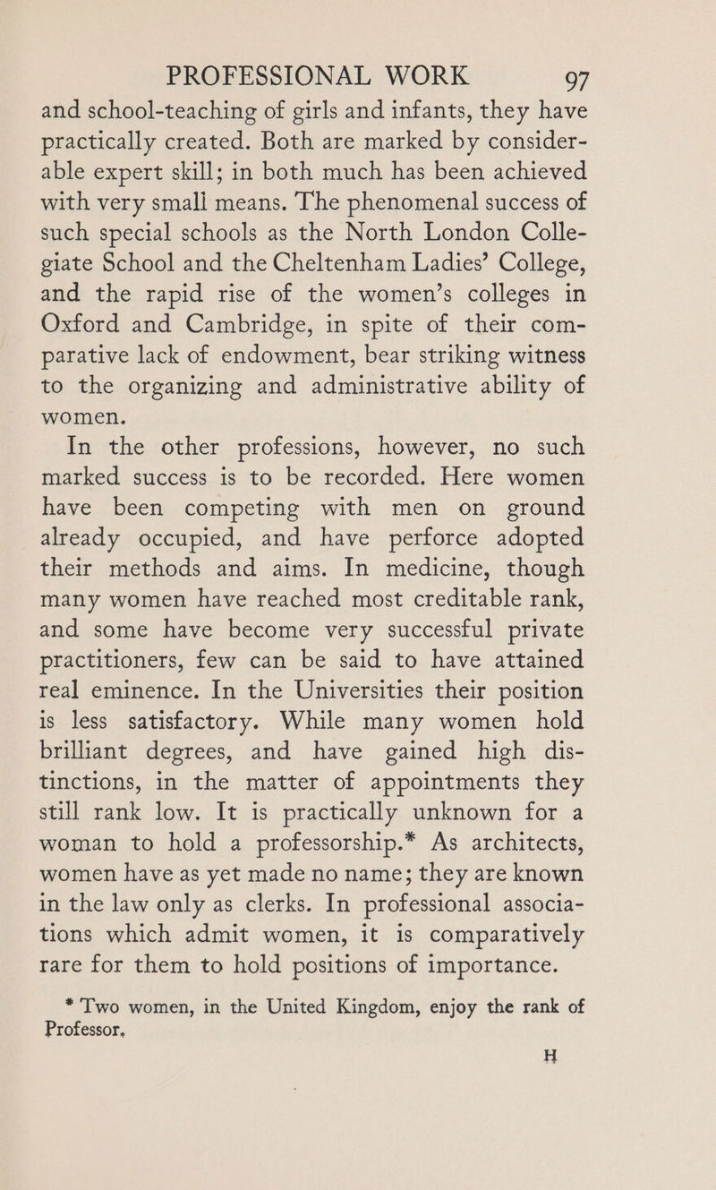 and school-teaching of girls and infants, they have practically created. Both are marked by consider- able expert skill; in both much has been achieved with very smali means. The phenomenal success of such special schools as the North London Colle- giate School and the Cheltenham Ladies’ College, and the rapid rise of the women’s colleges in Oxford and Cambridge, in spite of their com- parative lack of endowment, bear striking witness to the organizing and administrative ability of women. In the other professions, however, no such marked success is to be recorded. Here women have been competing with men on ground already occupied, and have perforce adopted their methods and aims. In medicine, though many women have reached most creditable rank, and some have become very successful private practitioners, few can be said to have attained real eminence. In the Universities their position is less satisfactory. While many women hold brilliant degrees, and have gained high dis- tinctions, in the matter of appointments they still rank low. It is practically unknown for a woman to hold a professorship.* As architects, women have as yet made no name; they are known in the law only as clerks. In professional associa- tions which admit women, it is comparatively rare for them to hold positions of importance. *Two women, in the United Kingdom, enjoy the rank of Professor, H