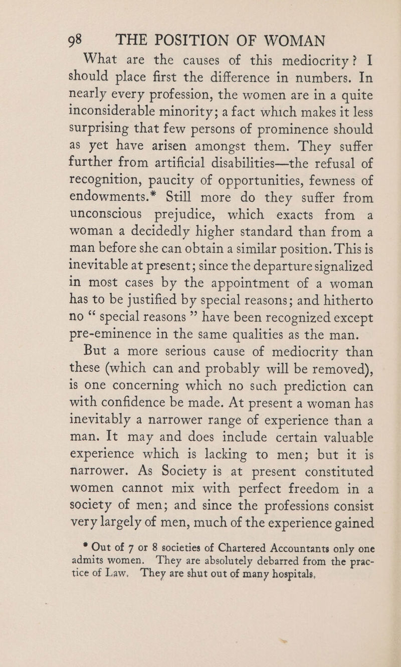 What are the causes of this mediocrity? I should place first the difference in numbers. In nearly every profession, the women are in a quite inconsiderable minority; a fact which makes it less surprising that few persons of prominence should as yet have arisen amongst them. They suffer further from artificial disabilities—the refusal of recognition, paucity of opportunities, fewness of endowments.* Still more do they suffer from unconscious prejudice, which exacts from a woman a decidedly higher standard than from a man before she can obtain a similar position. This is inevitable at present; since the departure signalized in most cases by the appointment of a woman has to be justified by special reasons; and hitherto no “* special reasons ” have been recognized except pre-eminence in the same qualities as the man. But a more serious cause of mediocrity than these (which can and probably will be removed), is One concerning which no such prediction can with confidence be made. At present a woman has inevitably a narrower range of experience than a man. It may and does include certain valuable experience which is lacking to men; but it is narrower. As Society is at present constituted women cannot mix with perfect freedom in a society of men; and since the professions consist very largely of men, much of the experience gained * Out of 7 or 8 societies of Chartered Accountants only one admits women. ‘They are absolutely debarred from the prac- tice of Law, They are shut out of many hospitals,