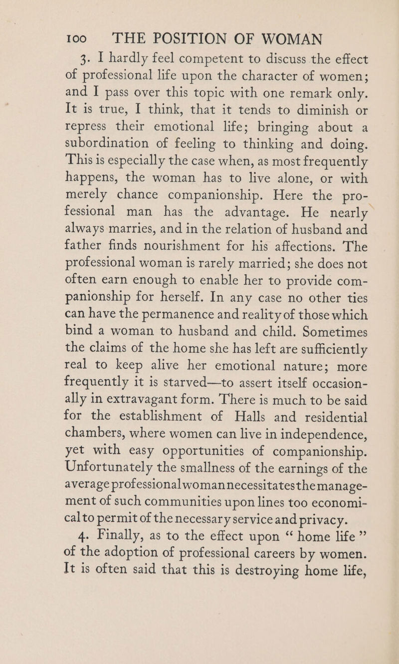 3. I hardly feel competent to discuss the effect of professional life upon the character of women; and I pass over this topic with one remark only. It is true, I think, that it tends to diminish or repress their emotional life; bringing about a subordination of feeling to thinking and doing. This is especially the case when, as most frequently happens, the woman has to live alone, or with merely chance companionship. Here the pro- fessional man has the advantage. He nearly always marries, and in the relation of husband and father finds nourishment for his affections. The professional woman is rarely married; she does not often earn enough to enable her to provide com- panionship for herself. In any case no other ties can have the permanence and reality of those which bind a woman to husband and child. Sometimes the claims of the home she has left are sufficiently real to keep alive her emotional nature; more frequently it is starved—to assert itself occasion- ally in extravagant form. There is much to be said for the establishment of Halls and residential chambers, where women can live in independence, yet with easy opportunities of companionship. Unfortunately the smallness of the earnings of the average professional womannecessitatesthe manage- ment of such communities upon lines too economi- calto permit of the necessary service and privacy. 4. Finally, as to the effect upon “ home life ” of the adoption of professional careers by women. It is often said that this is destroying home life,