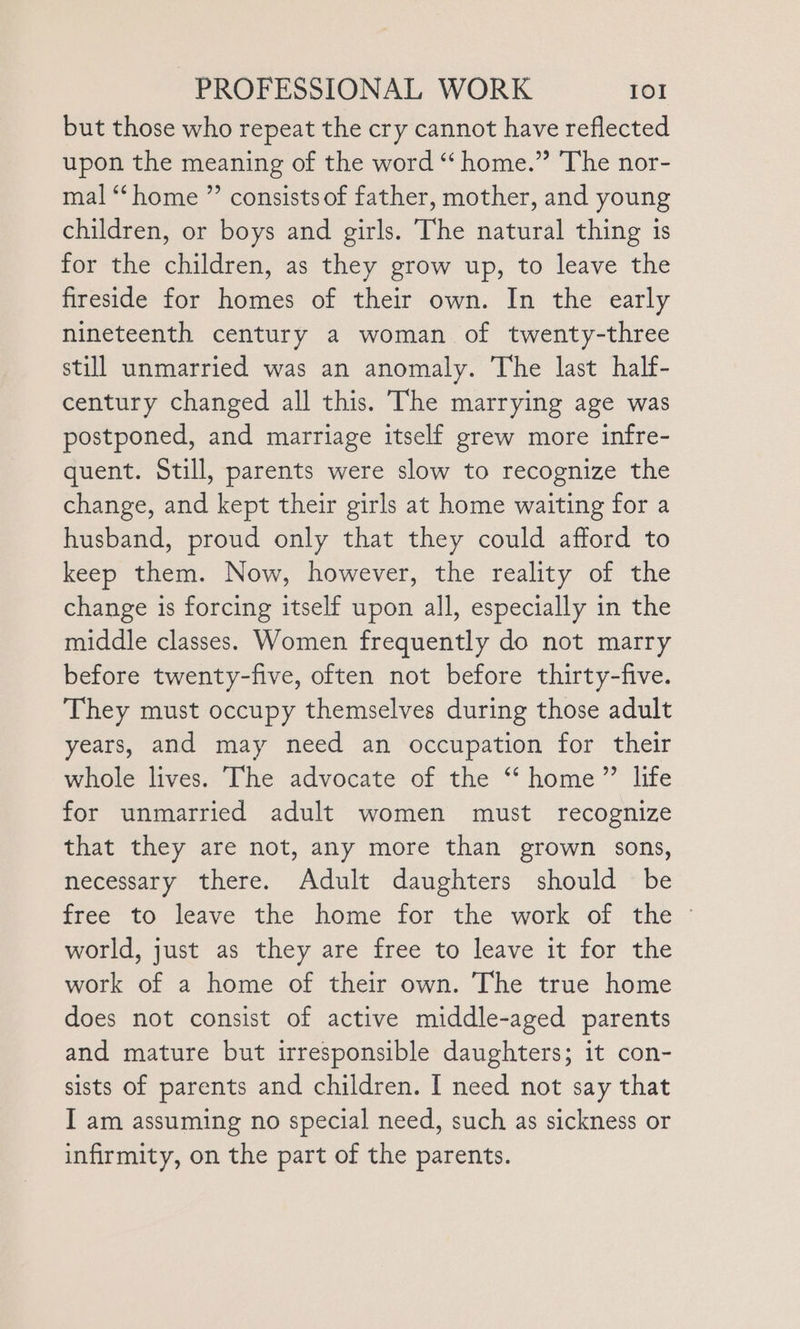 but those who repeat the cry cannot have reflected upon the meaning of the word “ home.” The nor- mal ‘‘ home ” consists of father, mother, and young children, or boys and girls. The natural thing is for the children, as they grow up, to leave the fireside for homes of their own. In the early nineteenth century a woman of twenty-three still unmarried was an anomaly. The last half- century changed all this. The marrying age was postponed, and marriage itself grew more infre- quent. Still, parents were slow to recognize the change, and kept their girls at home waiting for a husband, proud only that they could afford to keep them. Now, however, the reality of the change is forcing itself upon all, especially in the middle classes. Women frequently do not marry before twenty-five, often not before thirty-five. They must occupy themselves during those adult years, and may need an occupation for their whole lives. The advocate of the “‘ home” life for unmarried adult women must recognize that they are not, any more than grown sons, necessary there. Adult daughters should be tree to leave the home for the work of: the. - world, just as they are free to leave it for the work of a home of their own. The true home does not consist of active middle-aged parents and mature but irresponsible daughters; it con- sists of parents and children. I need not say that I am assuming no special need, such as sickness or infirmity, on the part of the parents.