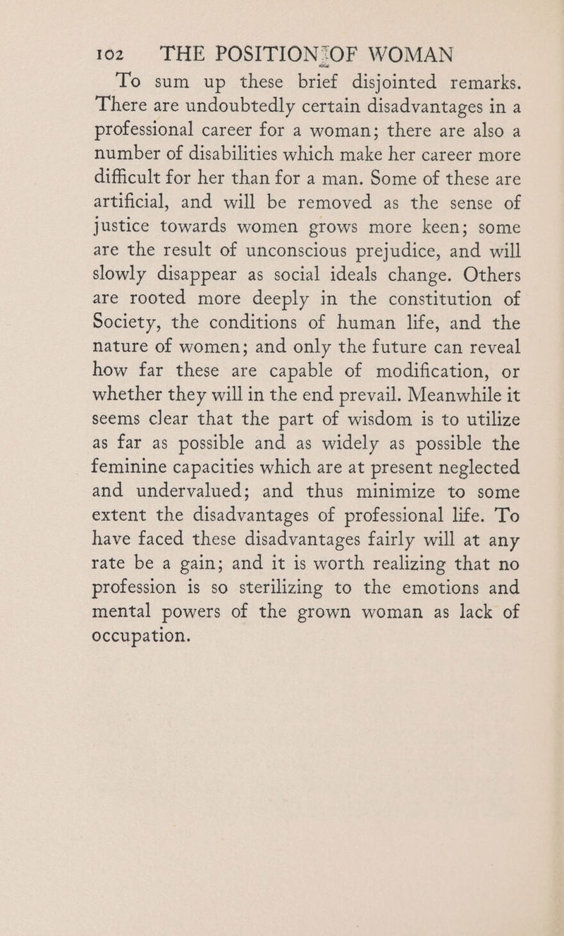 To sum up these brief disjointed remarks. There are undoubtedly certain disadvantages in a professional career for a woman; there are also a number of disabilities which make her career more difficult for her than for a man. Some of these are artificial, and will be removed as the sense of Justice towards women grows more keen; some are the result of unconscious prejudice, and will slowly disappear as social ideals change. Others are rooted more deeply in the constitution of Society, the conditions of human life, and the nature of women; and only the future can reveal how far these are capable of modification, or whether they will in the end prevail. Meanwhile it seems clear that the part of wisdom is to utilize as far as possible and as widely as possible the feminine capacities which are at present neglected and undervalued; and thus minimize to some extent the disadvantages of professional life. To have faced these disadvantages fairly will at any rate be a gain; and it is worth realizing that no profession is so sterilizing to the emotions and mental powers of the grown woman as lack of occupation.