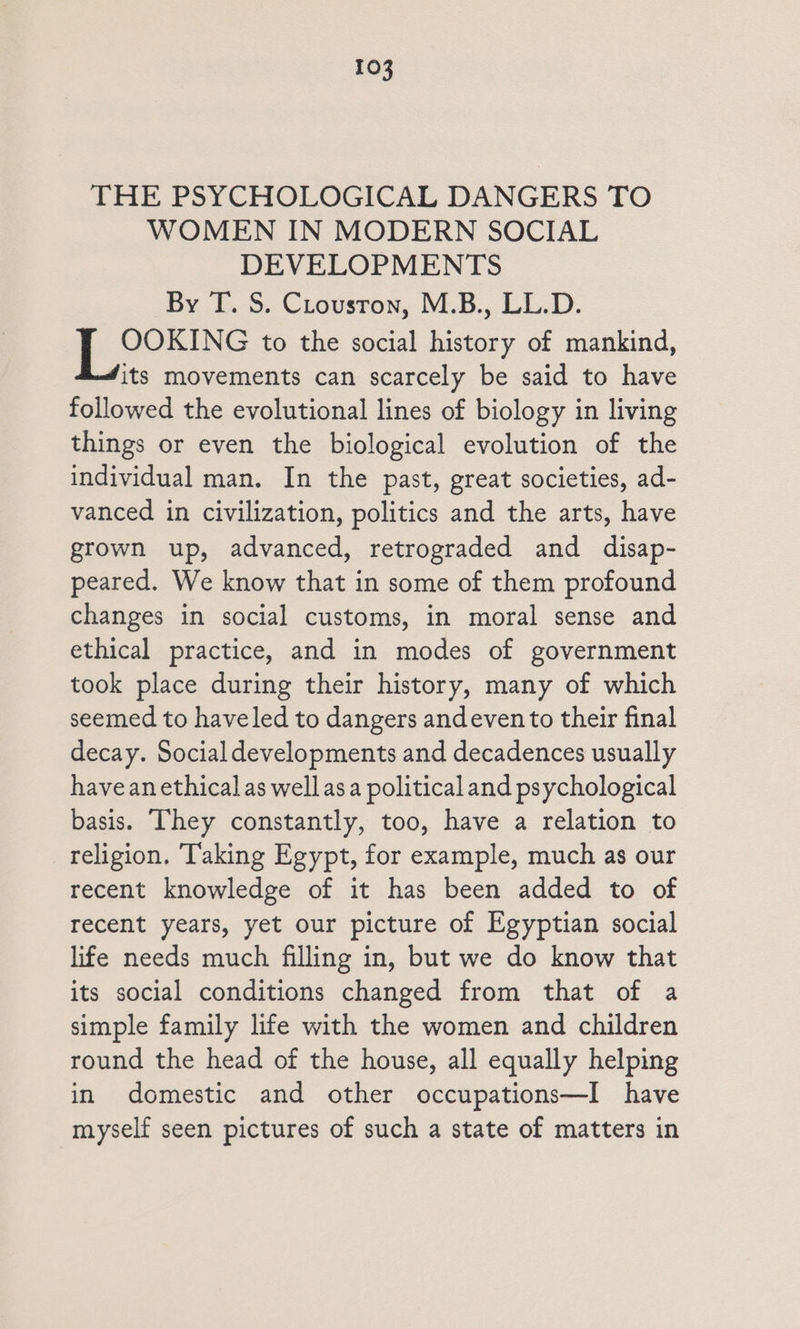 THE PSYCHOLOGICAL DANGERS TO WOMEN IN MODERN SOCIAL DEVELOPMENTS By T. S. CLousron, M.B., LL.D. | D gaoes to the social history of mankind, its movements can scarcely be said to have followed the evolutional lines of biology in living things or even the biological evolution of the individual man. In the past, great societies, ad- vanced in civilization, politics and the arts, have grown up, advanced, retrograded and disap- peared. We know that in some of them profound changes in social customs, in moral sense and ethical practice, and in modes of government took place during their history, many of which seemed to haveled to dangers andeven to their final decay. Social developments and decadences usually have an ethical as well asa politicaland psychological basis. They constantly, too, have a relation to religion. ‘Taking Egypt, for example, much as our recent knowledge of it has been added to of recent years, yet our picture of Egyptian social life needs much filling in, but we do know that its social conditions changed from that of a simple family life with the women and children round the head of the house, all equally helping in domestic and other occupations—I have myself seen pictures of such a state of matters in