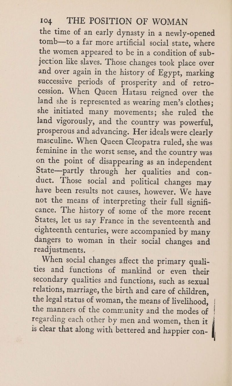 the time of an early dynasty in a newly-opened tomb—to a far more artificial social state, where the women appeared to be in a condition of sub- jection like slaves. Those changes took place over and over again in the history of Egypt, marking successive periods of prosperity and of retro- cession. When Queen Hatasu reigned over the land she is represented as wearing men’s clothes; she initiated many movements; she ruled the land vigorously, and the country was powerful, prosperous and advancing. Her ideals were clearly masculine. When Queen Cleopatra ruled, she was feminine in the worst sense, and the country was on the point of disappearing as an independent State—partly through her qualities and con- duct. Those social and political changes may have been results not causes, however. We have not the means of interpreting their full signifi- cance. The history of some of the more recent States, let us say France in the seventeenth and eighteenth centuries, were accompanied by many dangers to woman in their social changes and readjustments. When social changes affect the primary quali- ties and functions of mankind or even their secondary qualities and functions, such as sexual relations, marriage, the birth and care of children, the legal status of woman, the means of livelihood, the manners of the community and the modes of regarding each other by men and women, then it is clear that along with bettered and happier con- 1 H i x |