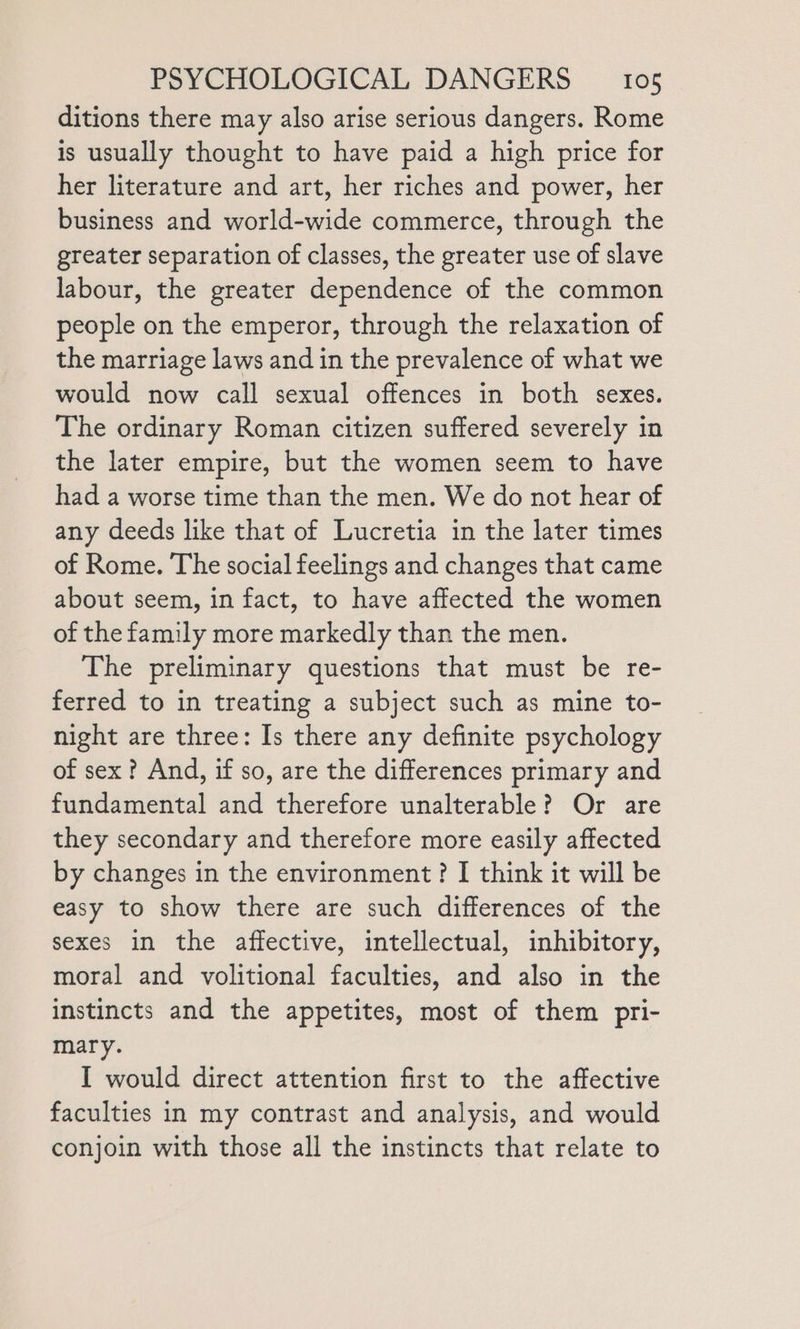 ditions there may also arise serious dangers. Rome is usually thought to have paid a high price for her literature and art, her riches and power, her business and world-wide commerce, through the greater separation of classes, the greater use of slave labour, the greater dependence of the common people on the emperor, through the relaxation of the marriage laws and in the prevalence of what we would now call sexual offences in both sexes. The ordinary Roman citizen suffered severely in the later empire, but the women seem to have had a worse time than the men. We do not hear of any deeds like that of Lucretia in the later times of Rome. The social feelings and changes that came about seem, in fact, to have affected the women of the family more markedly than the men. The preliminary questions that must be re- ferred to in treating a subject such as mine to- night are three: Is there any definite psychology of sex ? And, if so, are the differences primary and fundamental and therefore unalterable? Or are they secondary and therefore more easily affected by changes in the environment? I think it will be easy to show there are such differences of the sexes in the affective, intellectual, inhibitory, moral and volitional faculties, and also in the instincts and the appetites, most of them pri- mary. I would direct attention first to the affective faculties in my contrast and analysis, and would conjoin with those all the instincts that relate to