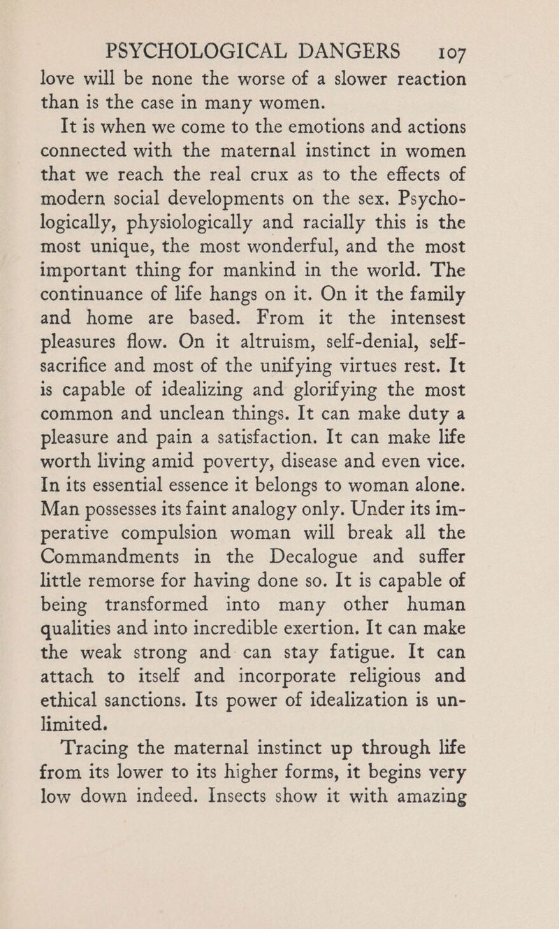 love will be none the worse of a slower reaction than is the case in many women. It is when we come to the emotions and actions connected with the maternal instinct in women that we reach the real crux as to the effects of modern social developments on the sex. Psycho- logically, physiologically and racially this is the most unique, the most wonderful, and the most important thing for mankind in the world. The continuance of life hangs on it. On it the family and home are based. From it the intensest pleasures flow. On it altruism, self-denial, self- sacrifice and most of the unifying virtues rest. It is capable of idealizing and glorifying the most common and unclean things. It can make duty a pleasure and pain a satisfaction. It can make life worth living amid poverty, disease and even vice. In its essential essence it belongs to woman alone. Man possesses its faint analogy only. Under its im- perative compulsion woman will break all the Commandments in the Decalogue and suffer little remorse for having done so. It is capable of being transformed into many other human qualities and into incredible exertion. It can make the weak strong and can stay fatigue. It can attach to itself and incorporate religious and ethical sanctions. Its power of idealization is un- limited. Tracing the maternal instinct up through life from its lower to its higher forms, it begins very low down indeed. Insects show it with amazing