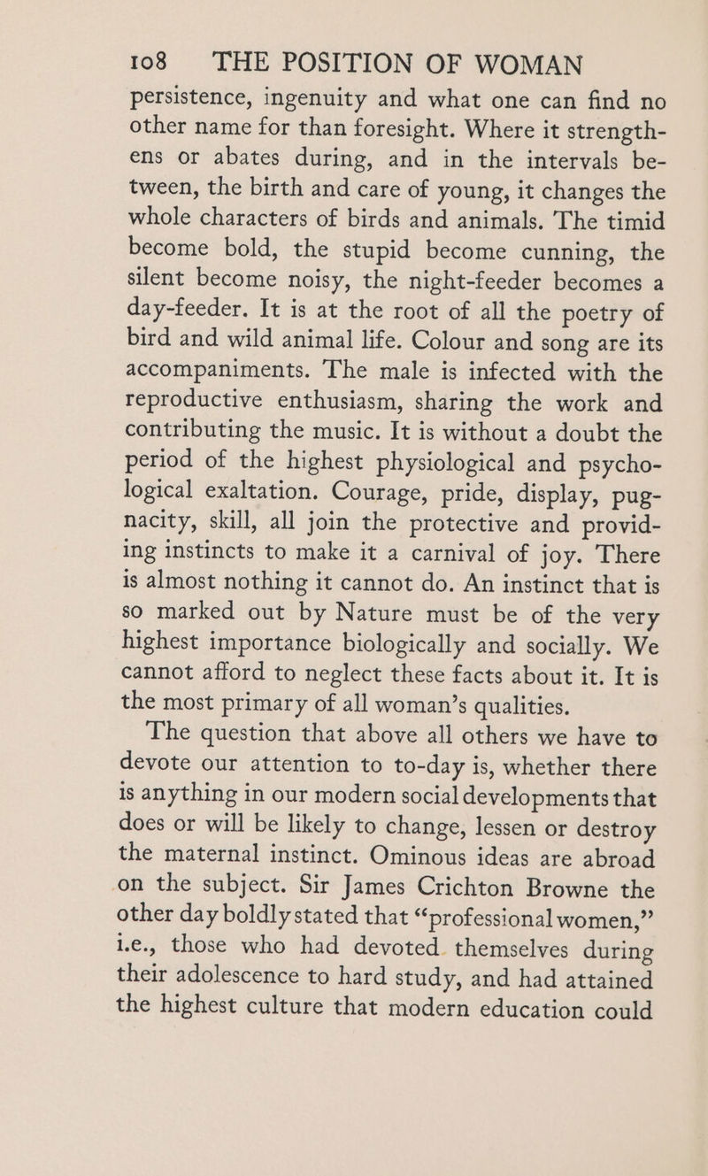 persistence, ingenuity and what one can find no other name for than foresight. Where it strength- ens or abates during, and in the intervals be- tween, the birth and care of young, it changes the whole characters of birds and animals. The timid become bold, the stupid become cunning, the silent become noisy, the night-feeder becomes a day-feeder. It is at the root of all the poetry of bird and wild animal life. Colour and song are its accompaniments. The male is infected with the reproductive enthusiasm, sharing the work and contributing the music. It is without a doubt the period of the highest physiological and psycho- logical exaltation. Courage, pride, display, pug- nacity, skill, all join the protective and provid- ing instincts to make it a carnival of joy. There is almost nothing it cannot do. An instinct that is so marked out by Nature must be of the very highest importance biologically and socially. We cannot afford to neglect these facts about it. It is the most primary of all woman’s qualities. The question that above all others we have to devote our attention to to-day is, whether there is anything in our modern social developments that does or will be likely to change, lessen or destroy the maternal instinct. Ominous ideas are abroad on the subject. Sir James Crichton Browne the other day boldly stated that “professional women,” 1.e., those who had devoted. themselves during their adolescence to hard study, and had attained the highest culture that modern education could