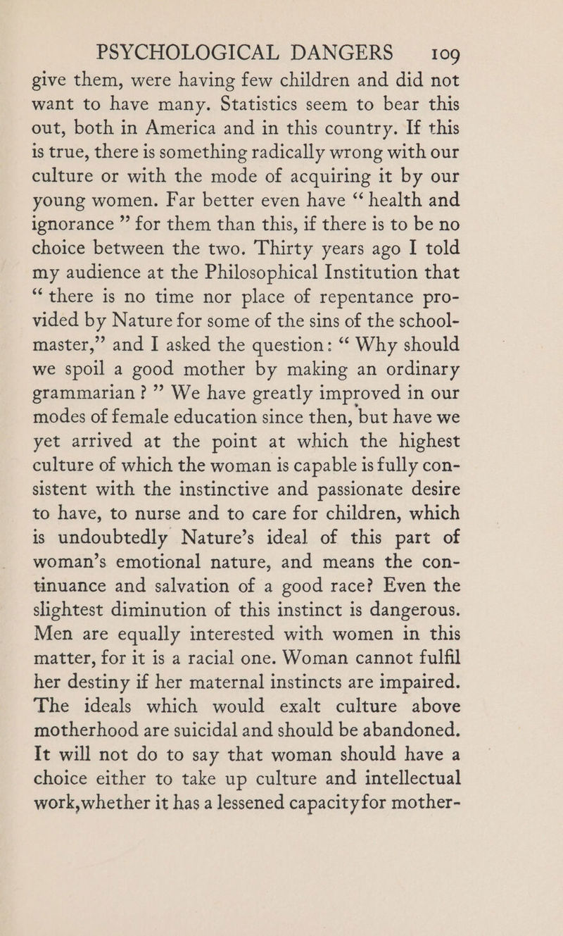 give them, were having few children and did not want to have many. Statistics seem to bear this out, both in America and in this country. If this is true, there is something radically wrong with our culture or with the mode of acquiring it by our young women. Far better even have “‘ health and ignorance ”’ for them than this, if there is to be no choice between the two. Thirty years ago I told my audience at the Philosophical Institution that “there is no time nor place of repentance pro- vided by Nature for some of the sins of the school- master,” and I asked the question: “‘ Why should we spoil a good mother by making an ordinary grammarian? ”’ We have greatly improved in our modes of female education since then, but have we yet arrived at the point at which the highest culture of which the woman is capable is fully con- sistent with the instinctive and passionate desire to have, to nurse and to care for children, which is undoubtedly Nature’s ideal of this part of woman’s emotional nature, and means the con- tinuance and salvation of a good race? Even the slightest diminution of this instinct is dangerous. Men are equally interested with women in this matter, for it is a racial one. Woman cannot fulfil her destiny if her maternal instincts are impaired. The ideals which would exalt culture above motherhood are suicidal and should be abandoned. It will not do to say that woman should have a choice either to take up culture and intellectual work,whether it has a lessened capacityfor mother-