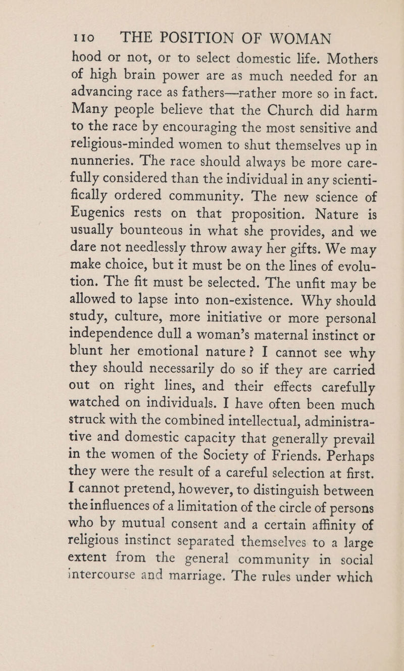 hood or not, or to select domestic life. Mothers of high brain power are as much needed for an advancing race as fathers—rather more so in fact. Many people believe that the Church did harm to the race by encouraging the most sensitive and religious-minded women to shut themselves up in nunneries. The race should always be more care- fully considered than the individual in any scienti- fically ordered community. The new science of Eugenics rests on that proposition. Nature is usually bounteous in what she provides, and we dare not needlessly throw away her gifts. We may make choice, but it must be on the lines of evolu- tion. The fit must be selected. The unfit may be allowed to lapse into non-existence. Why should study, culture, more initiative or more personal independence dull a woman’s maternal instinct or blunt her emotional nature? I cannot see why they should necessarily do so if they are carried out on right lines, and their effects carefully watched on individuals. I have often been much struck with the combined intellectual, administra- tive and domestic capacity that generally prevail in the women of the Society of Friends. Perhaps they were the result of a careful selection at first. I cannot pretend, however, to distinguish between the influences of a limitation of the circle of persons who by mutual consent and a certain affinity of religious instinct separated themselves to a large extent from the general community in social intercourse and marriage. The rules under which