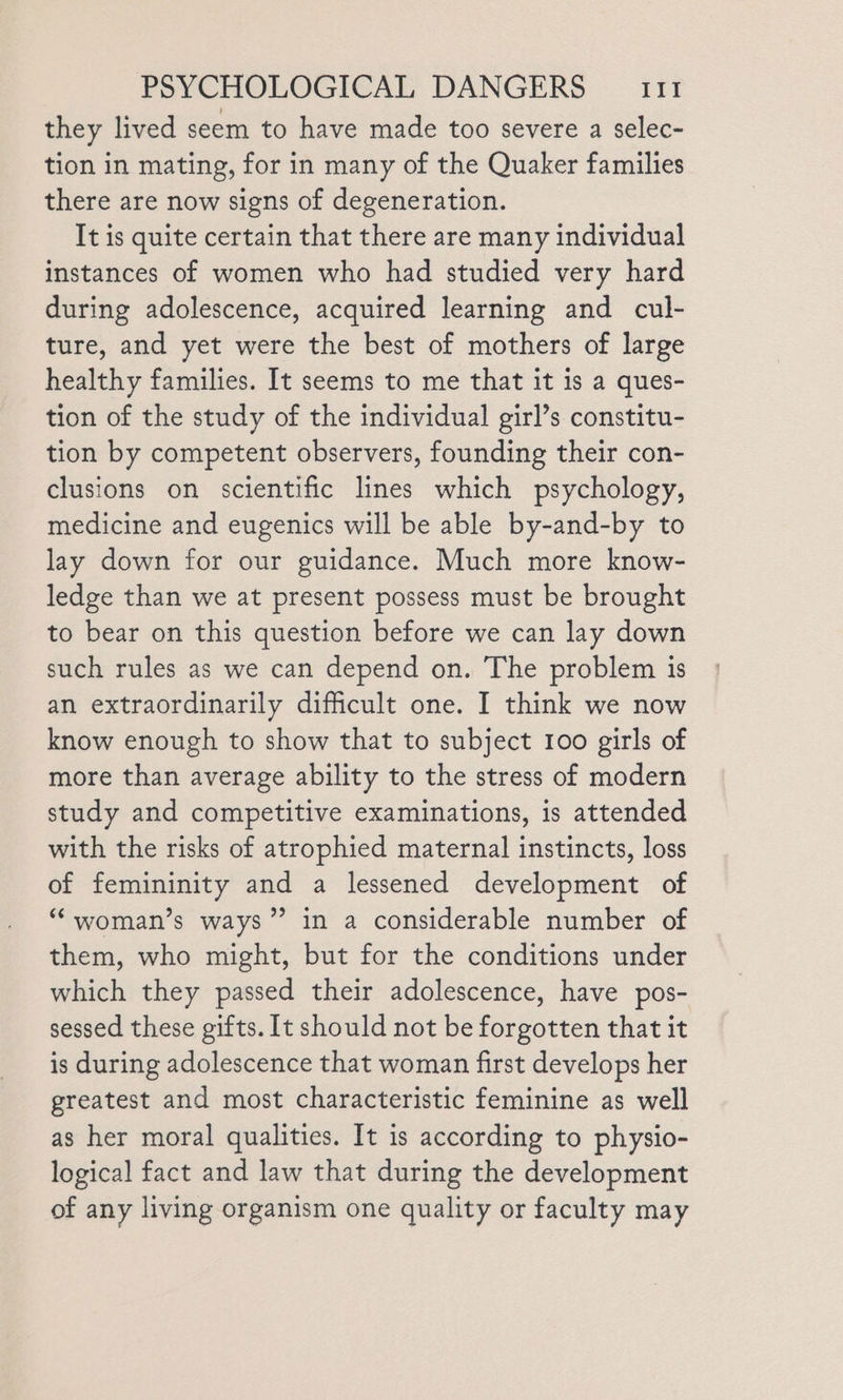 they lived seem to have made too severe a selec- tion in mating, for in many of the Quaker families there are now signs of degeneration. It is quite certain that there are many individual instances of women who had studied very hard during adolescence, acquired learning and cul- ture, and yet were the best of mothers of large healthy families. It seems to me that it is a ques- tion of the study of the individual girl’s constitu- tion by competent observers, founding their con- clusions on scientific lines which psychology, medicine and eugenics will be able by-and-by to lay down for our guidance. Much more know- ledge than we at present possess must be brought to bear on this question before we can lay down such rules as we can depend on. The problem is an extraordinarily difficult one. I think we now know enough to show that to subject 100 girls of more than average ability to the stress of modern study and competitive examinations, is attended with the risks of atrophied maternal instincts, loss of femininity and a lessened development of “‘woman’s ways” in a considerable number of them, who might, but for the conditions under which they passed their adolescence, have pos- sessed these gifts. It should not be forgotten that it is during adolescence that woman first develops her greatest and most characteristic feminine as well as her moral qualities. It is according to physio- logical fact and law that during the development of any living organism one quality or faculty may