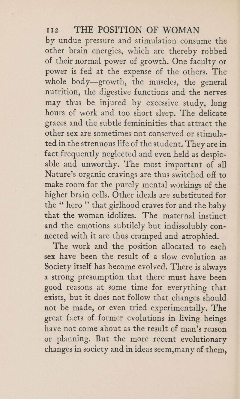 by undue pressure and stimulation consume the other brain energies, which are thereby robbed of their normal power of growth. One faculty or power is fed at the expense of the others. The whole body—growth, the muscles, the general nutrition, the digestive functions and the nerves may thus be injured by excessive study, long hours of work and too short sleep. The delicate graces and the subtle femininities that attract the other sex are sometimes not conserved or stimula- ted in the strenuous life of the student. They are in fact frequently neglected and even held as despic- able and unworthy. The most important of all Nature’s organic cravings are thus switched off to make room for the purely mental workings of the higher brain cells. Other ideals are substituted for the “ hero ” that girlhood craves for and the baby that the woman idolizes. The maternal instinct and the emotions subtilely but indissolubly con- nected with it are thus cramped and atrophied. The work and the position allocated to each sex have been the result of a slow evolution as Society itself has become evolved. There is always a strong presumption that there must have been good reasons at some time for everything that exists, but it does not follow that changes should not be made, or even tried experimentally. The great facts of former evolutions in living beings have not come about as the result of man’s reason or planning. But the more recent evolutionary changes in society and in ideas seem,many of them,