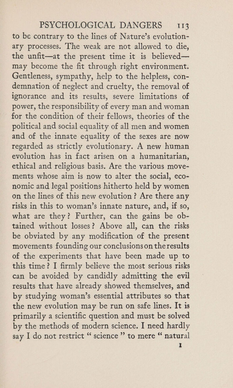to be contrary to the lines of Nature’s evolution- ary processes. The weak are not allowed to die, the unfit—at the present time it is believed— may become the fit through right environment. Gentleness, sympathy, help to the helpless, con- demnation of neglect and cruelty, the removal of ignorance and its results, severe limitations of power, the responsibility of every man and woman for the condition of their fellows, theories of the political and social equality of all men and women and of the innate equality of the sexes are now regarded as strictly evolutionary. A new human evolution has in fact arisen on a humanitarian, ethical and religious basis. Are the various move- ments whose aim is now to alter the social, eco- nomic and legal positions hitherto held by women on the lines of this new evolution? Are there any risks in this to woman’s innate nature, and, if so, what are they? Further, can the gains be ob- tained without losses? Above all, can the risks be obviated by any modification of the present movements founding our conclusions on the results of the experiments that have been made up to this time? I firmly believe the most serious risks can be avoided by candidly admitting the evil results that have already showed themselves, and by studying woman’s essential attributes so that the new evolution may be run on safe lines. It 1s primarily a scientific question and must be solved by the methods of modern science. I need hardly say I do not restrict ** science ’’ to mere “ natural I